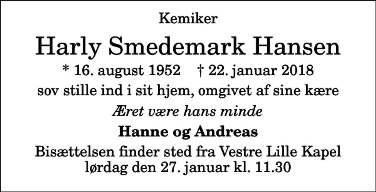 <p>Kemiker<br />Harly Smedemark Hansen<br />* 16. august 1952 ✝ 22. januar 2018<br />sov stille ind i sit hjem, omgivet af sine kære<br />Æret være hans minde<br />Hanne og Andreas<br />Bisættelsen finder sted fra Vestre Lille Kapel lørdag den 27. januar kl. 11.30</p>
