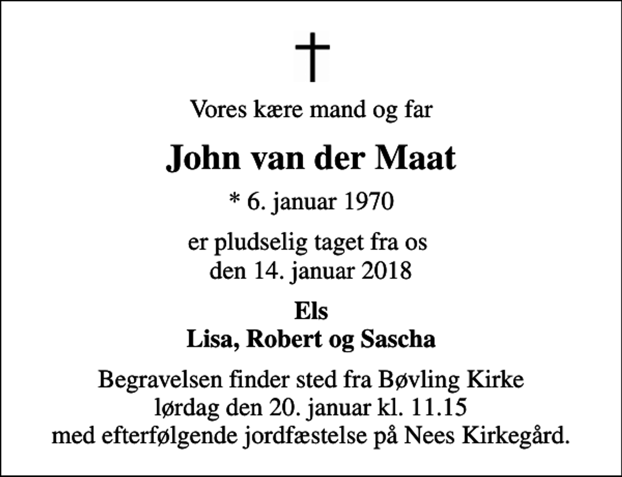 <p>Vores kære mand og far<br />John van der Maat<br />* 6. januar 1970<br />er pludselig taget fra os den 14. januar 2018<br />Els Lisa, Robert og Sascha<br />Begravelsen finder sted fra Bøvling Kirke lørdag den 20. januar kl. 11.15 med efterfølgende jordfæstelse på Nees Kirkegård.</p>