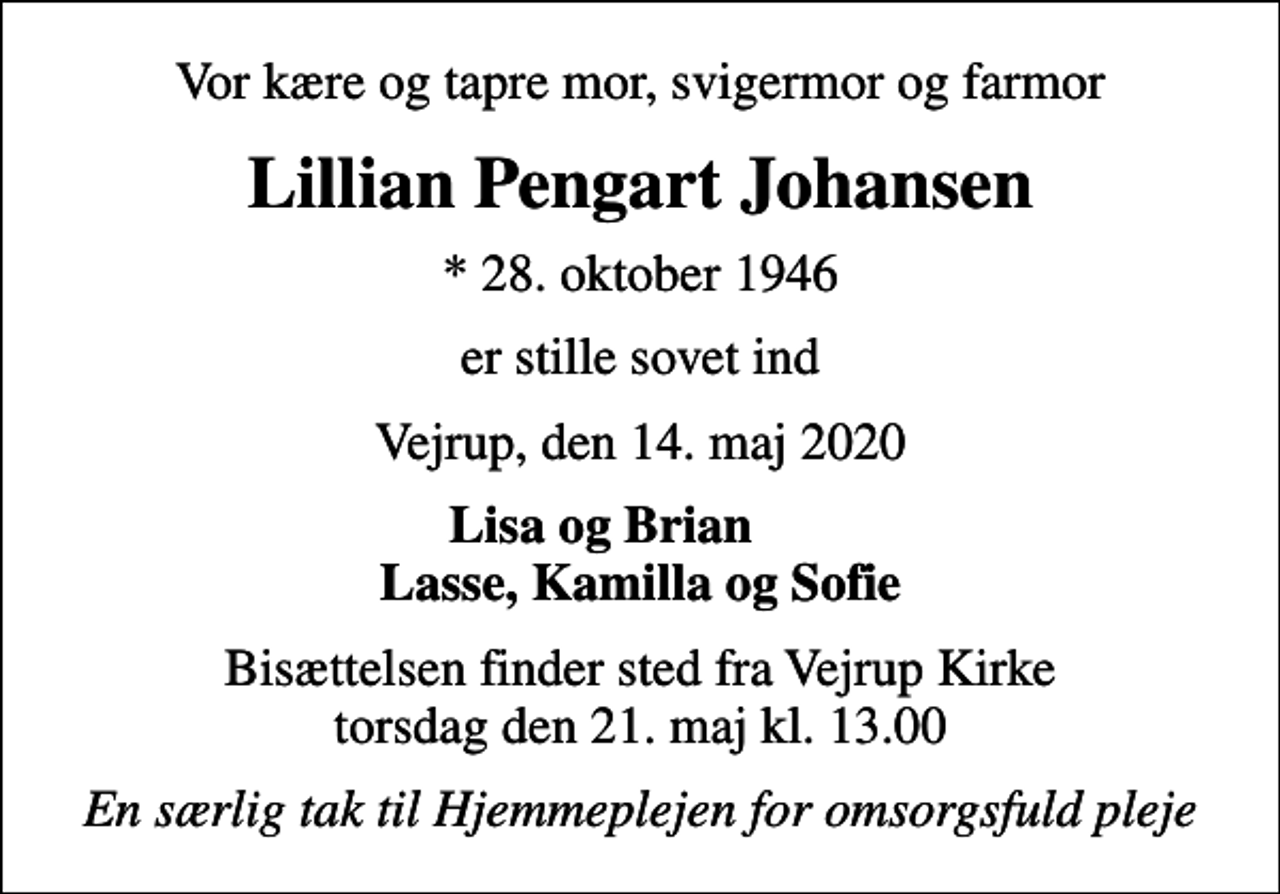 <p>Vor kære og tapre mor, svigermor og farmor<br />Lillian Pengart Johansen<br />* 28. oktober 1946<br />er stille sovet ind<br />Vejrup, den 14. maj 2020<br />Lisa og Brian Lasse, Kamilla og Sofie<br />Bisættelsen finder sted fra Vejrup Kirke torsdag den 21. maj kl. 13.00<br />En særlig tak til Hjemmeplejen for omsorgsfuld pleje</p>