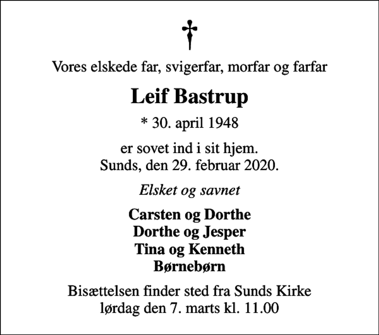<p>Vores elskede far, svigerfar, morfar og farfar<br />Leif Bastrup<br />* 30. april 1948<br />er sovet ind i sit hjem. Sunds, den 29. februar 2020.<br />Elsket og savnet<br />Carsten og Dorthe Dorthe og Jesper Tina og Kenneth Børnebørn<br />Bisættelsen finder sted fra Sunds Kirke lørdag den 7. marts kl. 11.00</p>