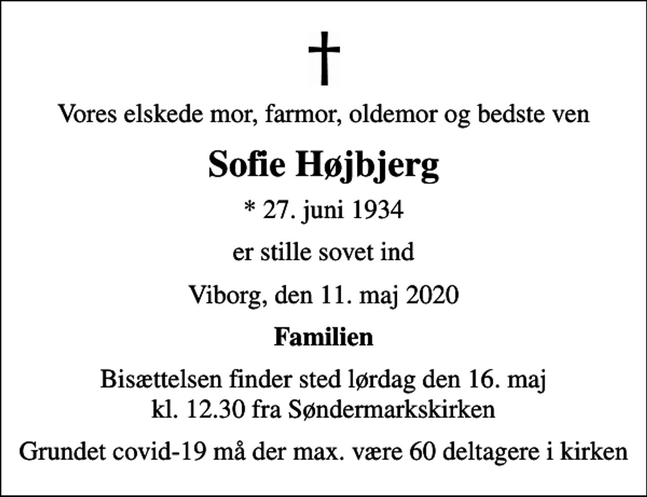 <p>Vores elskede mor, farmor, oldemor og bedste ven<br />Sofie Højbjerg<br />* 27. juni 1934<br />er stille sovet ind<br />Viborg, den 11. maj 2020<br />Familien<br />Bisættelsen finder sted lørdag den 16. maj kl. 12.30 fra Søndermarkskirken<br />Grundet covid-19 må der max. være 60 deltagere i kirken</p>