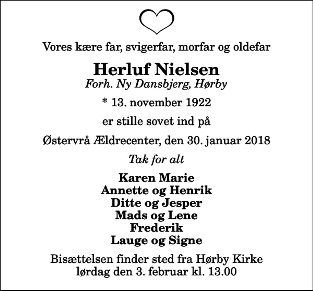 <p>Vores kære far, svigerfar, morfar og oldefar<br />Herluf Nielsen<br />Forh. Ny Dansbjerg, Hørby<br />* 13. november 1922<br />er stille sovet ind på<br />Østervrå Ældrecenter, den 30. januar 2018<br />Tak for alt<br />Karen Marie Annette og Henrik Ditte og Jesper Mads og Lene Frederik Lauge og Signe<br />Bisættelsen finder sted fra Hørby Kirke lørdag den 3. februar kl. 13.00</p>