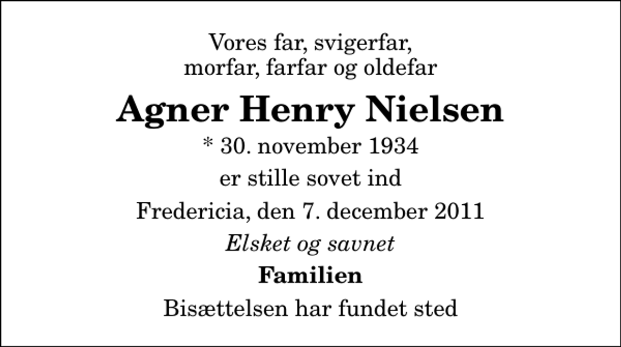 <p>Vores far, svigerfar, morfar, farfar og oldefar<br />Agner Henry Nielsen<br />* 30. november 1934<br />er stille sovet ind<br />Fredericia, den 7. december 2011<br />Elsket og savnet<br />Familien<br />Bisættelsen har fundet sted</p>