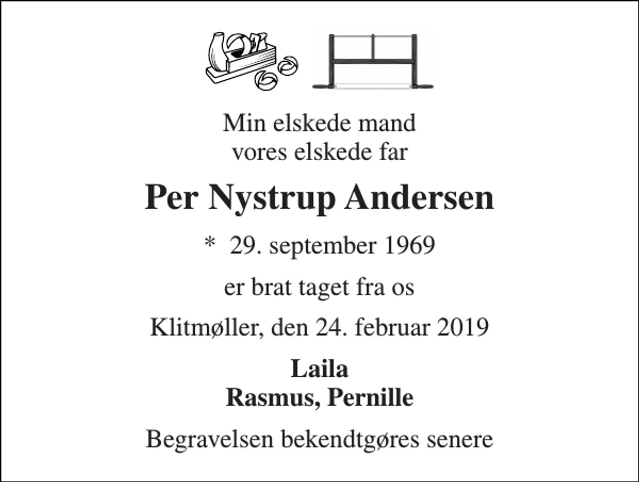 <p>Min elskede mand vores elskede far<br />Per Nystrup Andersen<br />*​ 29. september 1969<br />er brat taget fra os<br />Klitmøller, den 24. februar 2019<br />Laila Rasmus, Pernille<br />Begravelsen​ finder sted fra Klitmøller Kirke tirsdag den 5. marts​ kl. 13.00<br />Højtideligheden slutter ved graven</p>