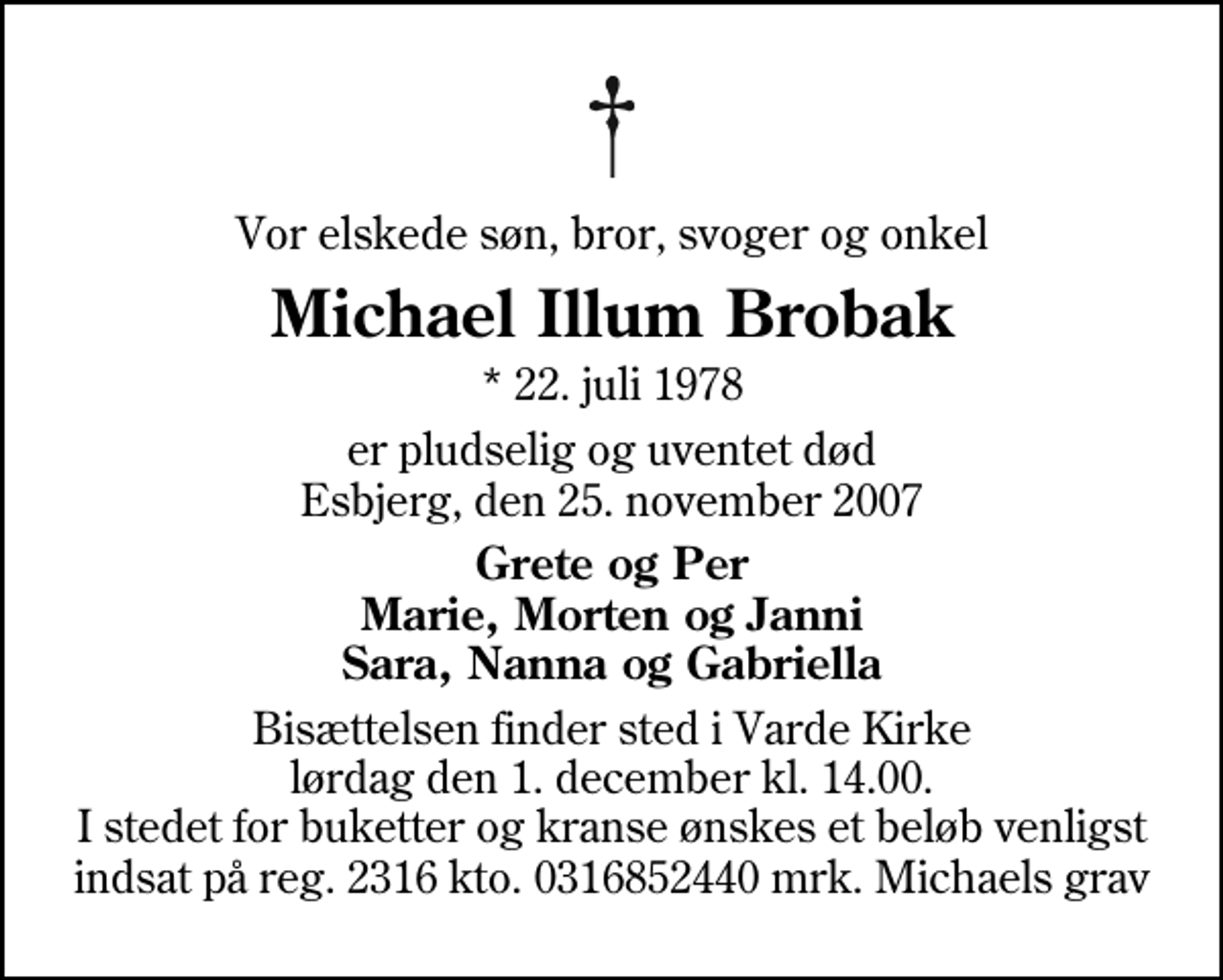 <p>Vor elskede søn, bror, svoger og onkel<br />Michael Illum Brobak<br />* 22. juli 1978<br />er pludselig og uventet død Esbjerg, den 25. november 2007<br />Grete og Per Marie, Morten og Janni Sara, Nanna og Gabriella<br />Bisættelsen finder sted i Varde Kirke lørdag den 1. december kl. 14.00 I stedet for buketter og kranse ønskes et beløb venligst indsat på reg. 2316 kto. 0316852440 mrk. Michaels grav</p>