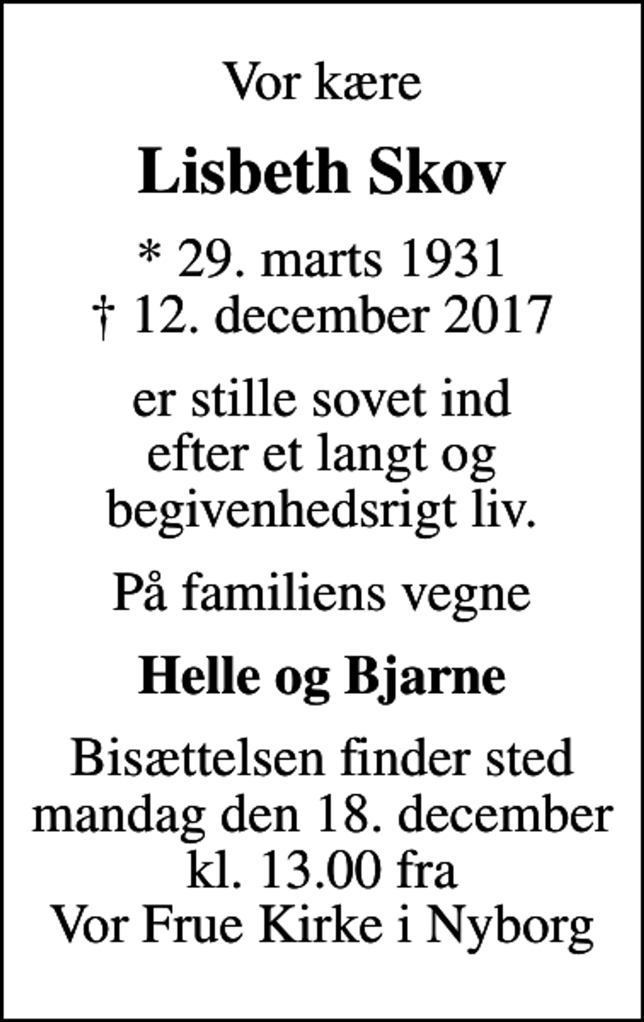 <p>Vor kære<br />Lisbeth Skov<br />* 29. marts 1931<br />✝ 12. december 2017<br />er stille sovet ind efter et langt og begivenhedsrigt liv.<br />På familiens vegne<br />Helle og Bjarne<br />Bisættelsen finder sted mandag den 18. december kl. 13.00 fra Vor Frue Kirke i Nyborg</p>