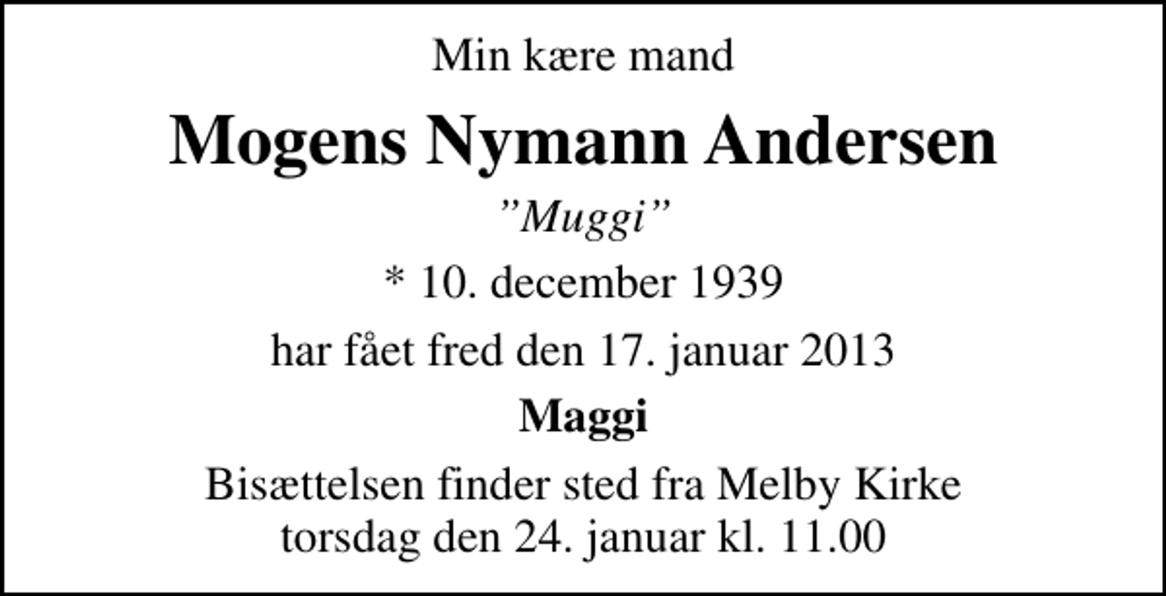 <p>Min kære mand<br />Mogens Nymann Andersen<br />Muggi<br />* 10. december 1939<br />har fået fred den 17. januar 2013<br />Maggi<br />Bisættelsen finder sted fra Melby Kirke torsdag den 24. januar kl. 11.00</p>