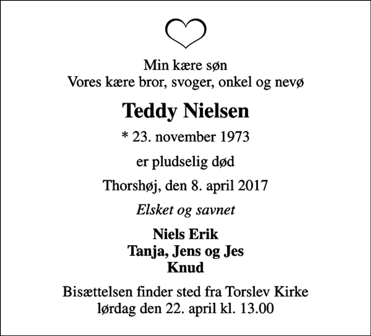 <p>Min kære søn Vores kære bror, svoger, onkel og nevø<br />Teddy Nielsen<br />* 23. november 1973<br />er pludselig død<br />Thorshøj, den 8. april 2017<br />Elsket og savnet<br />Niels Erik Tanja, Jens og Jes Knud<br />Bisættelsen finder sted fra Torslev Kirke lørdag den 22. april kl. 13.00</p>