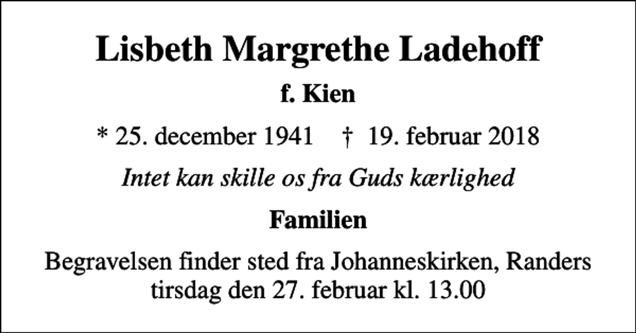 <p>Lisbeth Margrethe Ladehoff<br />f. Kien<br />* 25. december 1941 ✝ 19. februar 2018<br />Intet kan skille os fra Guds kærlighed<br />Familien<br />Begravelsen finder sted fra Johanneskirken, Randers tirsdag den 27. februar kl. 13.00</p>