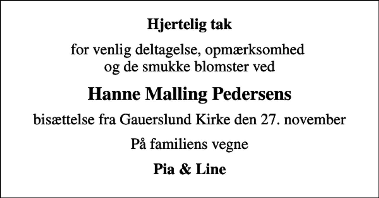 <p>Hjertelig tak<br />for venlig deltagelse, opmærksomhed og de smukke blomster ved<br />Hanne Malling Pedersens<br />bisættelse fra Gauerslund Kirke den 27. november<br />På familiens vegne<br />Pia &amp; Line</p>