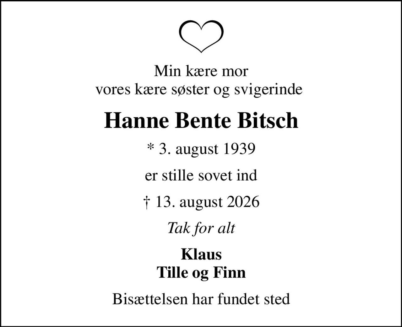 Min kære mor vores kære søster og svigerinde 
Hanne Bente Bitsch
* 3. august 1939
er stille sovet ind
 13. august 2026
Tak for alt
Klaus Tille og Finn
Bisættelsen har fundet sted