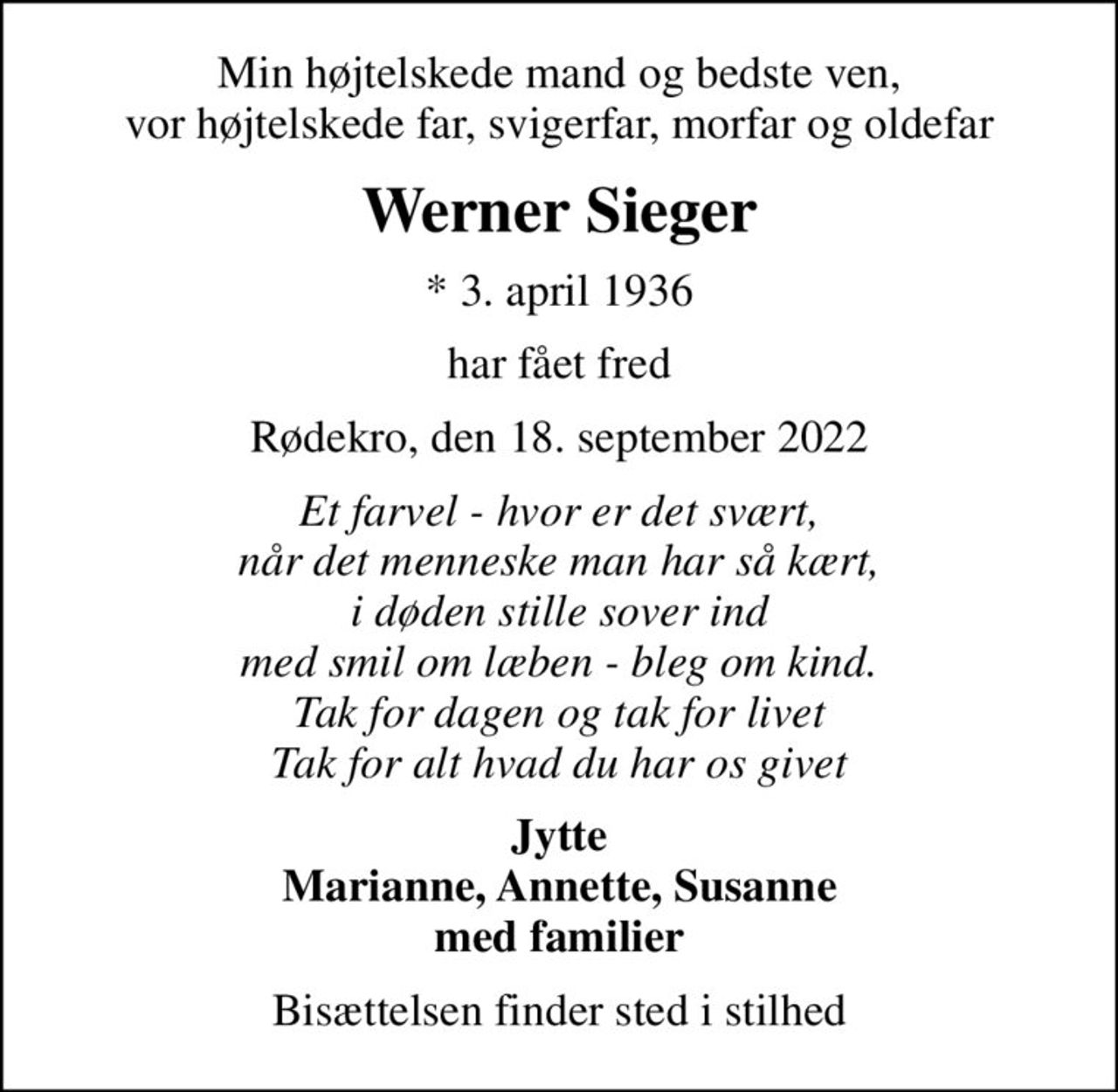 Min højtelskede mand og bedste ven, vor højtelskede far, svigerfar, morfar og oldefar
Werner Sieger
* 3. april 1936
har fået fred
Rødekro, den 18. september 2022
Et farvel - hvor er det svært, når det menneske man har så kært, i døden stille sover ind med smil om læben - bleg om kind. Tak for dagen og tak for livet Tak for alt hvad du har os givet
Jytte Marianne, Annette, Susanne med familier
Bisættelsen finder sted i stilhed