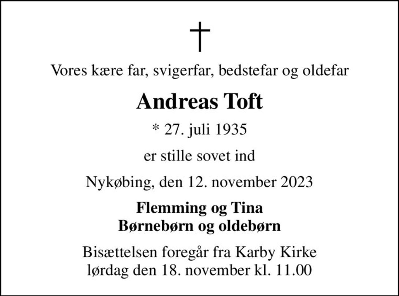 Vores kære far, svigerfar, bedstefar og oldefar
Andreas Toft
* 27. juli 1935
er stille sovet ind
Nykøbing, den 12. november 2023
Flemming og Tina Børnebørn og oldebørn
Bisættelsen foregår fra Karby Kirke  lørdag den 18. november kl. 11.00