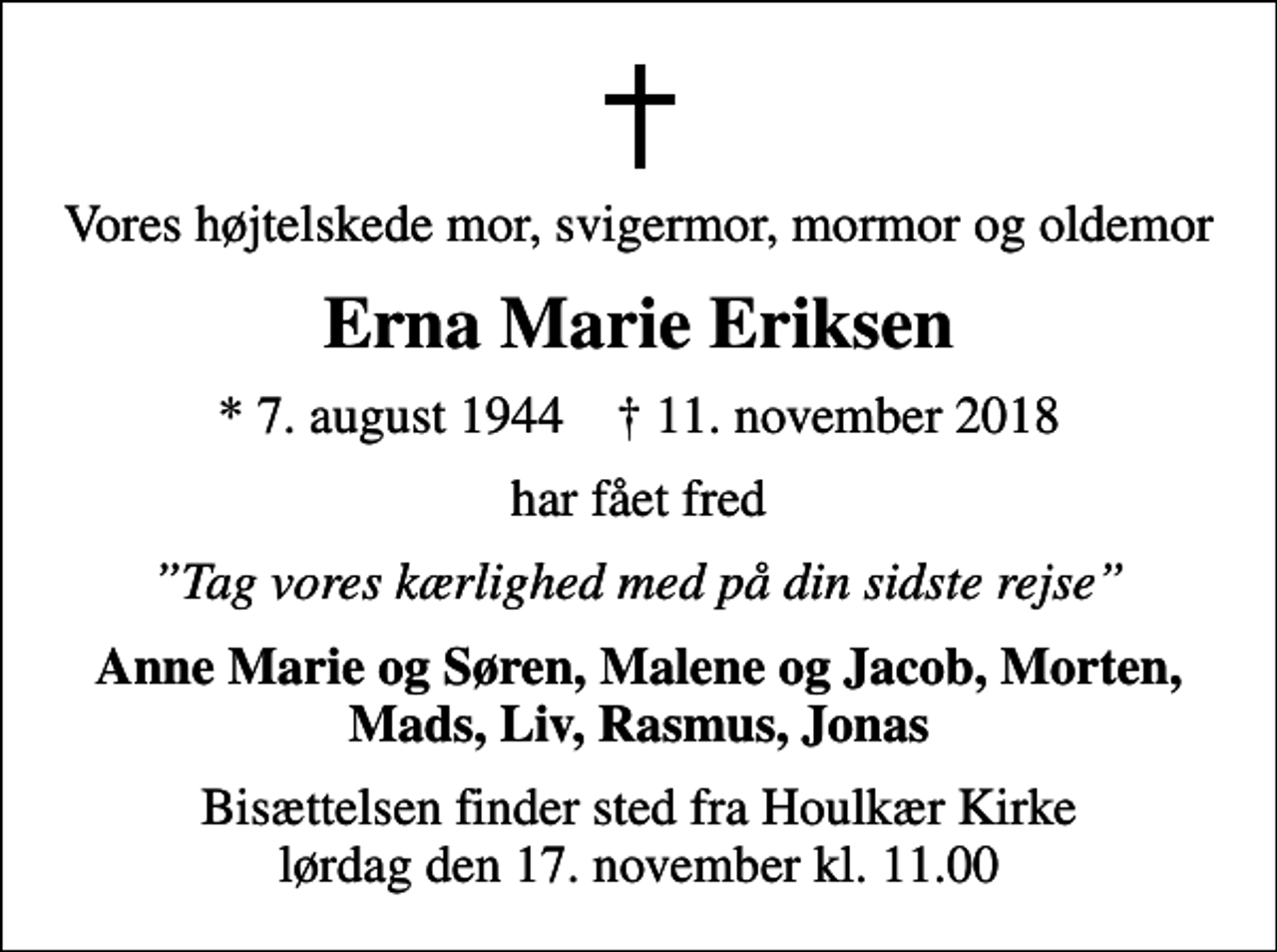 <p>Vores højtelskede mor, svigermor, mormor og oldemor<br />Erna Marie Eriksen<br />* 7. august 1944 ✝ 11. november 2018<br />har fået fred<br />Tag vores kærlighed med på din sidste rejse<br />Anne Marie og Søren, Malene og Jacob, Morten, Mads, Liv, Rasmus, Jonas<br />Bisættelsen finder sted fra Houlkær Kirke lørdag den 17. november kl. 11.00</p>