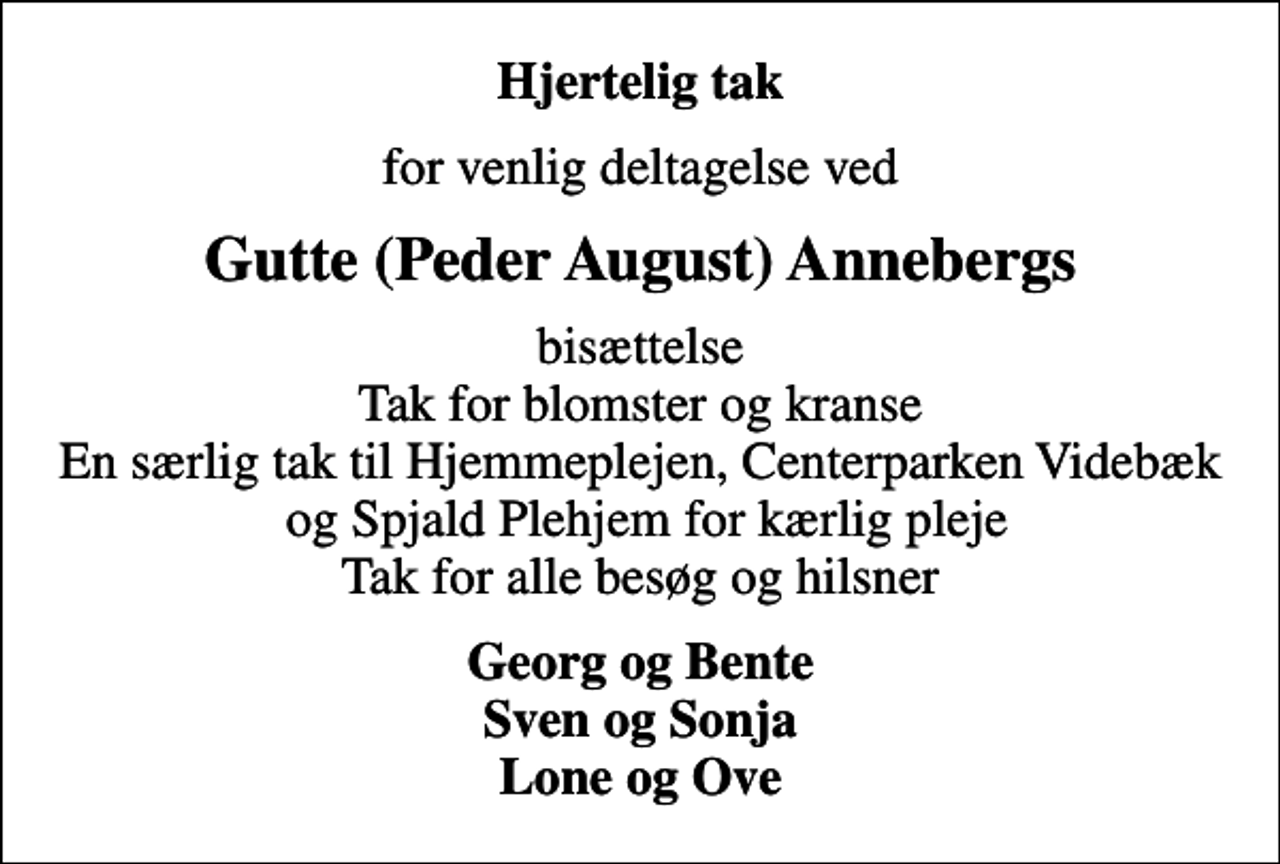 <p>Hjertelig tak<br />for venlig deltagelse ved<br />Gutte (Peder August) Annebergs<br />bisættelse Tak for blomster og kranse En særlig tak til Hjemmeplejen, Centerparken Videbæk og Spjald Plehjem for kærlig pleje Tak for alle besøg og hilsner<br />Georg og Bente Sven og Sonja Lone og Ove</p>