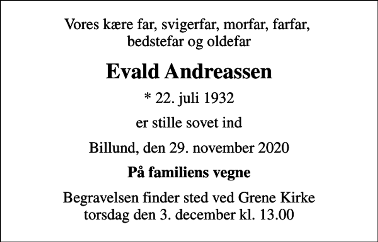 <p>Vores kære far, svigerfar, morfar, farfar, bedstefar og oldefar<br />Evald Andreassen<br />* 22. juli 1932<br />er stille sovet ind<br />Billund, den 29. november 2020<br />På familiens vegne<br />Begravelsen finder sted ved Grene Kirke torsdag den 3. december kl. 13.00</p>