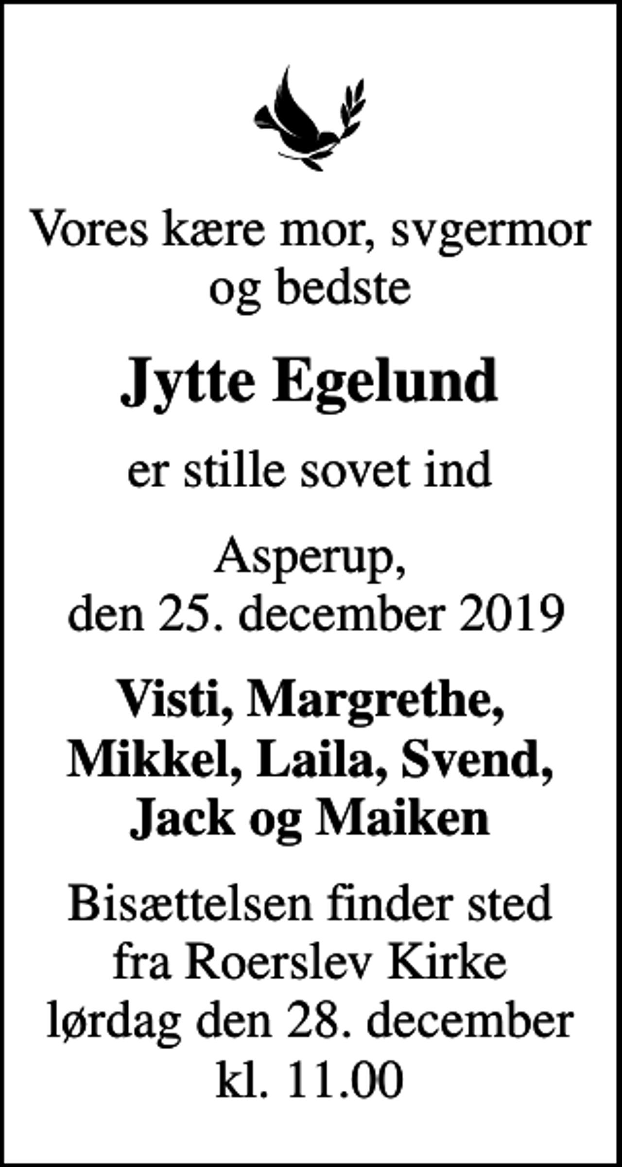 <p>Vores kære mor, svgermor og bedste<br />Jytte Egelund<br />er stille sovet ind<br />Asperup, den 25. december 2019<br />Visti, Margrethe, Mikkel, Laila, Svend, Jack og Maiken<br />Bisættelsen finder sted fra Roerslev Kirke lørdag den 28. december kl. 11.00</p>