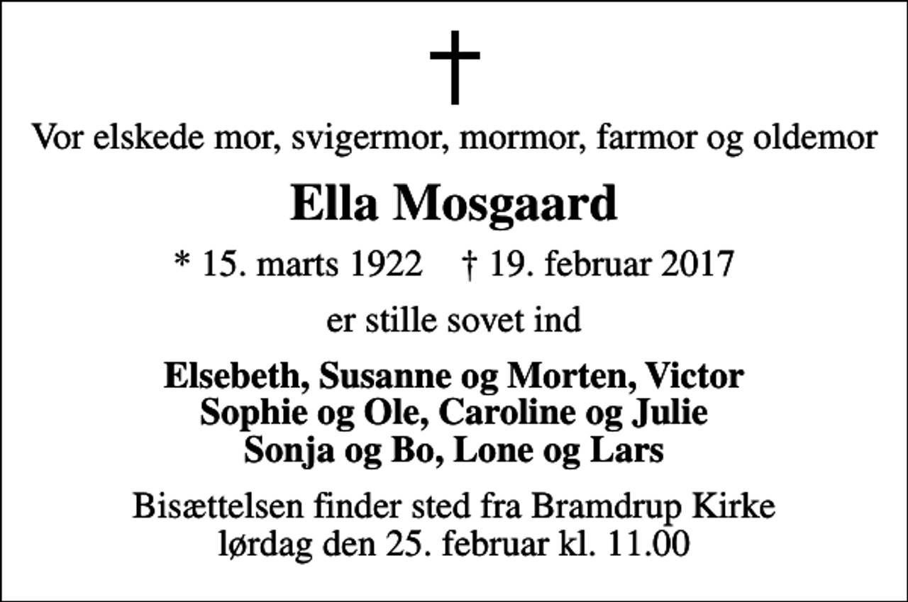 <p>Vor elskede mor, svigermor, mormor, farmor og oldemor<br />Ella Mosgaard<br />* 15. marts 1922 ✝ 19. februar 2017<br />er stille sovet ind<br />Elsebeth, Susanne og Morten, Victor Sophie og Ole, Caroline og Julie Sonja og Bo, Lone og Lars<br />Bisættelsen finder sted fra Bramdrup Kirke lørdag den 25. februar kl. 11.00</p>