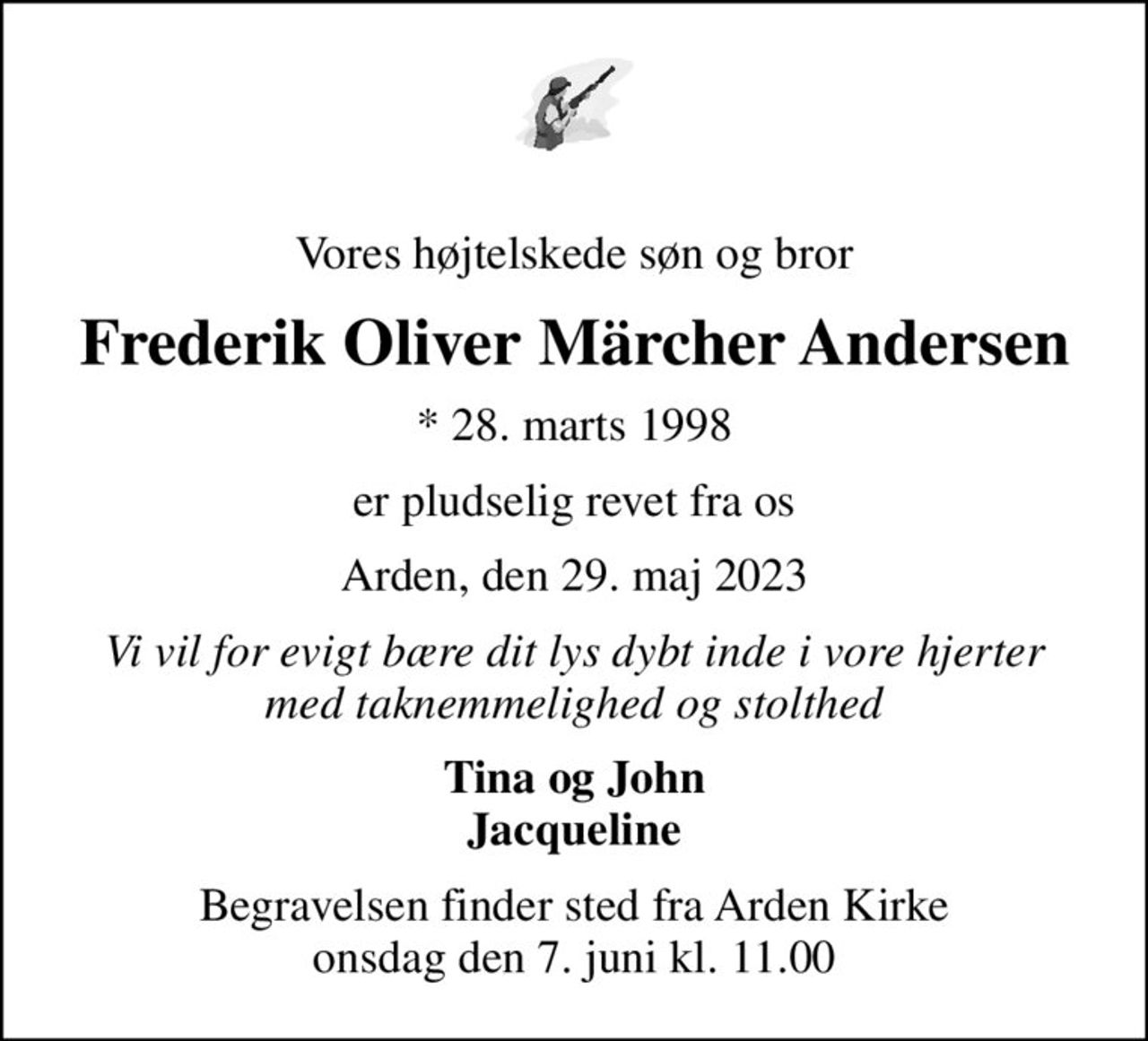 Vores højtelskede søn og bror
Frederik Oliver Märcher Andersen
* 28. marts 1998
er pludselig revet fra os
Arden, den 29. maj 2023
Vi vil for evigt bære dit lys dybt inde i vore hjerter med taknemmelighed og stolthed
Tina og John Jacqueline
Begravelsen finder sted fra Arden Kirke  onsdag den 7. juni kl. 11.00
