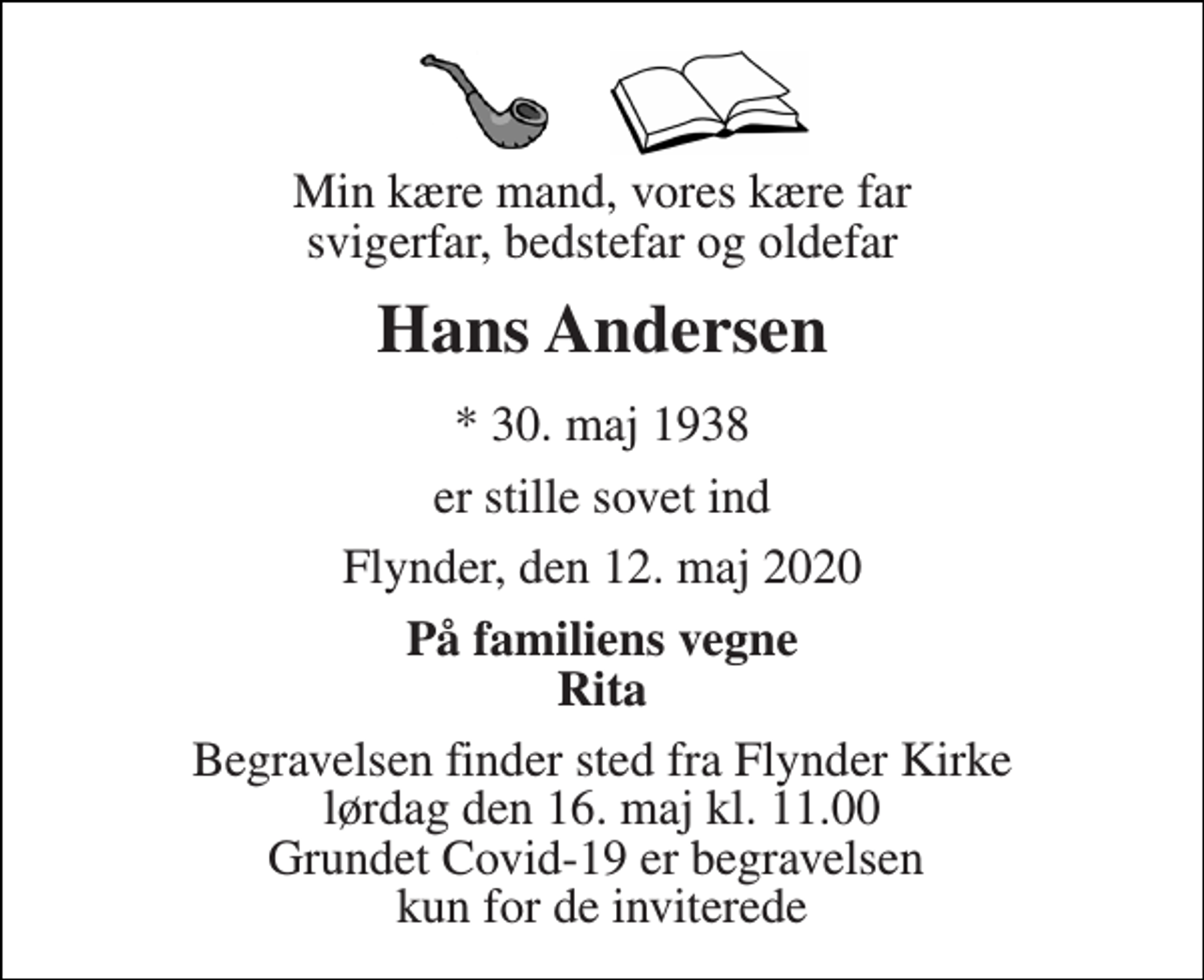 <p>Min kære mand, vores kære far svigerfar, bedstefar og oldefar<br />Hans Andersen<br />*​ 30. maj 1938<br />er stille sovet ind<br />Flynder, den 12. maj 2020<br />På familiens vegne Rita<br />Begravelsen​ finder sted fra Flynder Kirke​ lørdag den 16. maj​ kl. 11.00 Grundet Covid-19 er begravelsen kun for de inviterede</p>
