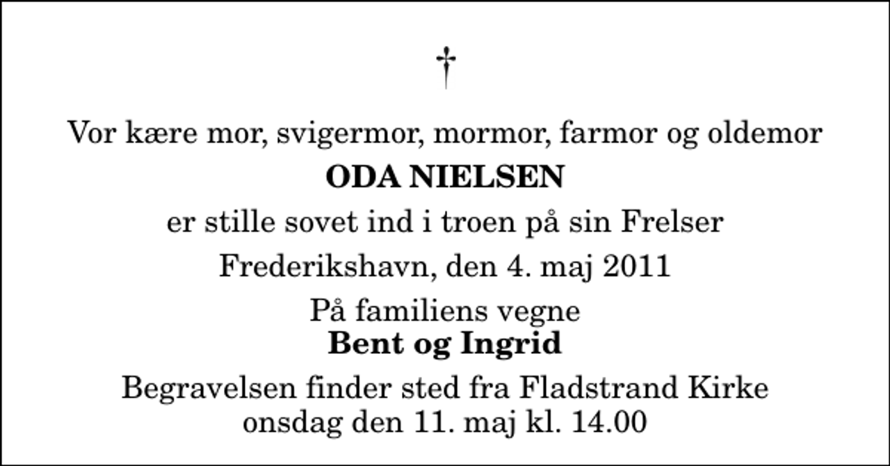 <p>Vor kære mor, svigermor, mormor, farmor og oldemor<br />Oda Nielsen<br />er stille sovet ind i troen på sin Frelser<br />Frederikshavn, den 4. maj 2011<br />På familiens vegne<br />Bent og Ingrid<br />Begravelsen finder sted fra Fladstrand Kirke onsdag den 11. maj kl. 14.00</p>
