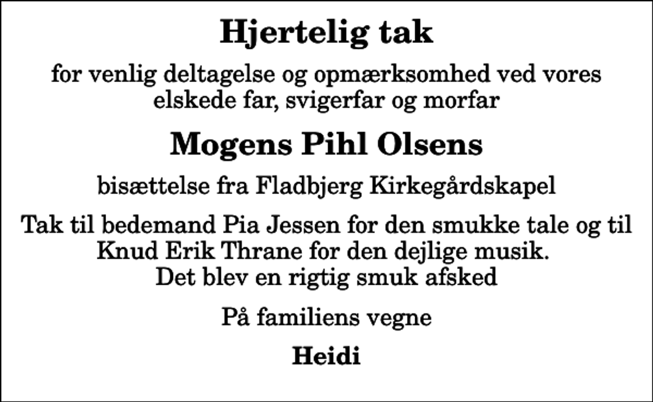 <p>Hjertelig tak<br />for venlig deltagelse og opmærksomhed ved vores elskede far, svigerfar og morfar<br />Mogens Pihl Olsens<br />bisættelse fra Fladbjerg Kirkegårdskapel<br />Tak til bedemand Pia Jessen for den smukke tale og til Knud Erik Thrane for den dejlige musik. Det blev en rigtig smuk afsked<br />På familiens vegne<br />Heidi</p>