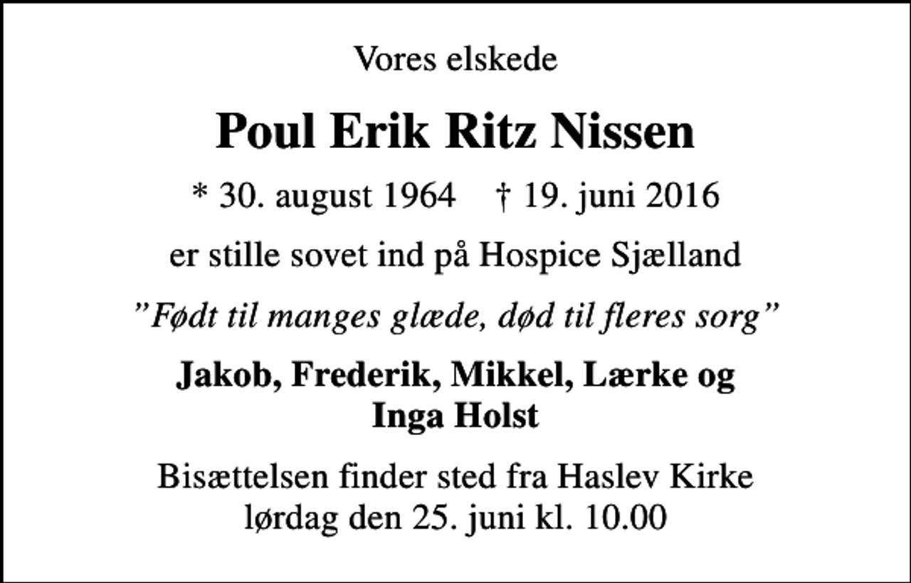 <p>Vores elskede<br />Poul Erik Ritz Nissen<br />* 30. august 1964 ✝ 19. juni 2016<br />er stille sovet ind på Hospice Sjælland<br />Født til manges glæde, død til fleres sorg<br />Jakob, Frederik, Mikkel, Lærke og Inga Holst<br />Bisættelsen finder sted fra Haslev Kirke lørdag den 25. juni kl. 10.00</p>