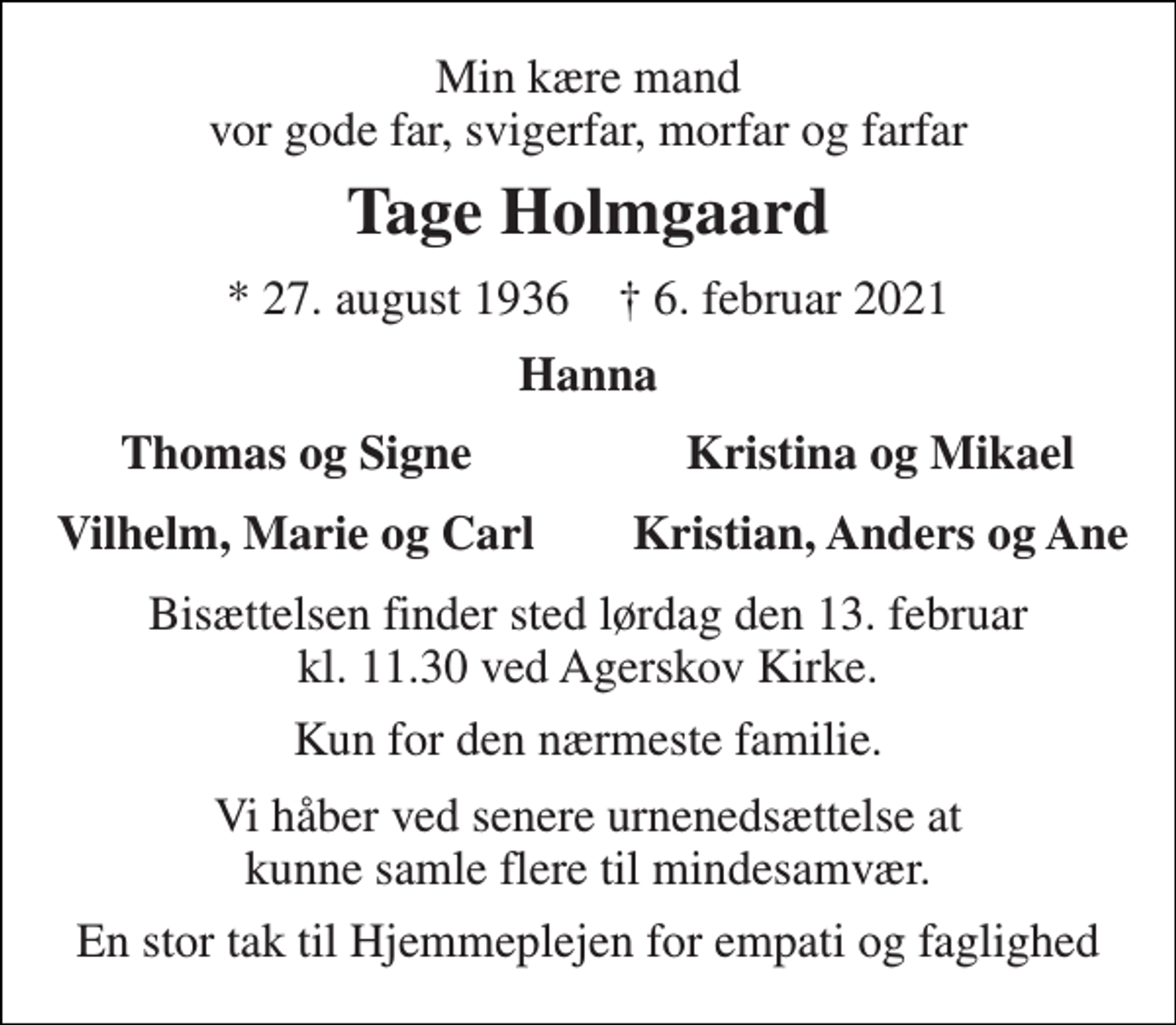 <p>Min kære mand vor gode far, svigerfar, morfar og farfar<br />Tage Holmgaard<br />*​ 27. august 1936​ †​ 6. februar 2021<br />Hanna<br />Thomas og Signe<br />Kristina og Mikael<br />Vilhelm, Marie og Carl<br />Kristian, Anders og Ane<br />Bisættelsen finder sted lørdag den 13. februar kl. 11.30 ved Agerskov Kirke.<br />Kun for den nærmeste familie.<br />Vi håber ved senere urnenedsættelse at kunne samle flere til mindesamvær.<br />En stor tak til Hjemmeplejen for empati og faglighed</p>