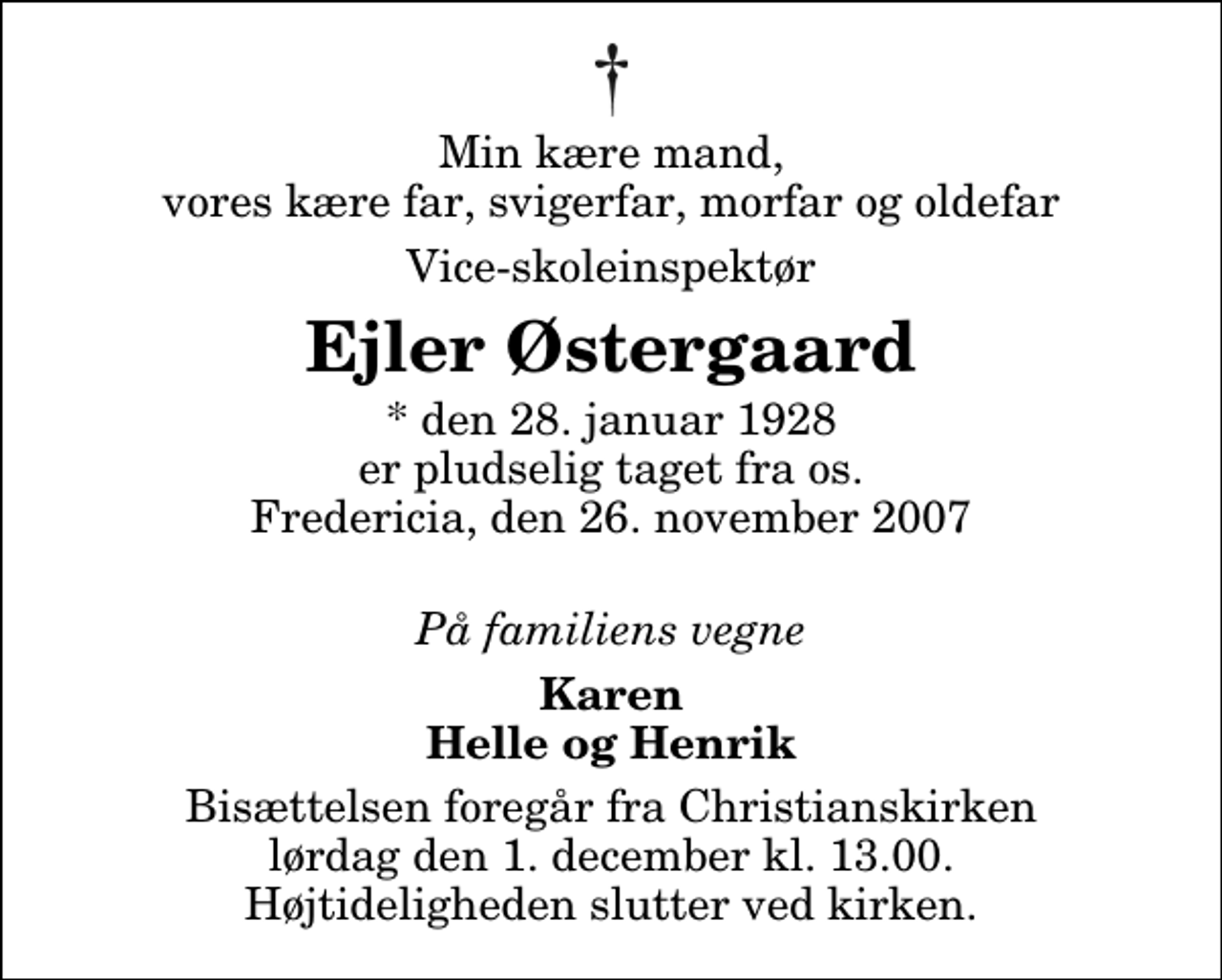 <p>Min kære mand, vores kære far, svigerfar, morfar og oldefar<br />Vice-skoleinspektør<br />Ejler Østergaard<br />* den 28. januar 1928 er pludselig taget fra os. Fredericia, den 26. november 2007<br />På familiens vegne<br />Karen Helle og Henrik<br />Bisættelsen foregår fra Christianskirken lørdag den 1. december kl. 13.00 Højtideligheden slutter ved kirken.</p>