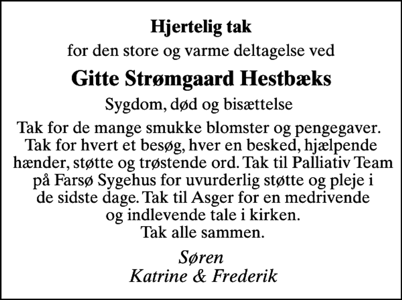 <p>Hjertelig tak<br />for den store og varme deltagelse ved<br />Gitte Strømgaard Hestbæks<br />Sygdom, død og bisættelse<br />Tak for de mange smukke blomster og pengegaver. Tak for hvert et besøg, hver en besked, hjælpende hænder, støtte og trøstende ord. Tak til Palliativ Team på Farsø Sygehus for uvurderlig støtte og pleje i de sidste dage. Tak til Asger for en medrivende og indlevende tale i kirken. Tak alle sammen.<br />Søren Katrine &amp; Frederik</p>