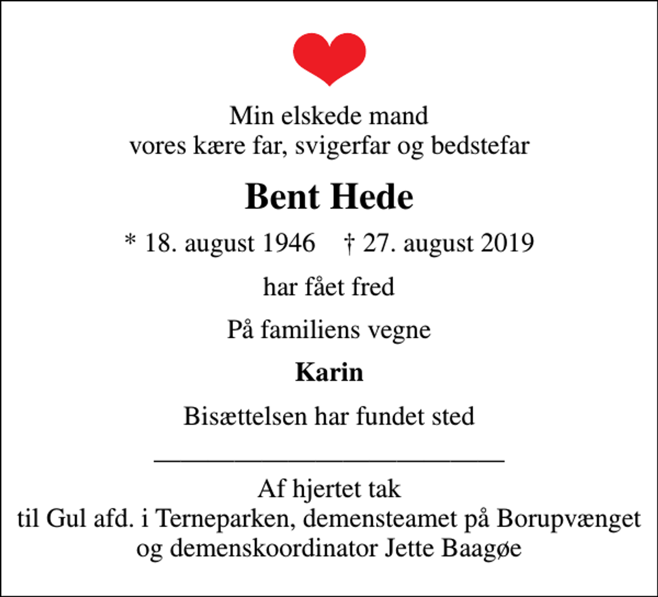 <p>Min elskede mand vores kære far, svigerfar og bedstefar<br />Bent Hede<br />* 18. august 1946 ✝ 27. august 2019<br />har fået fred<br />På familiens vegne<br />Karin<br />Bisættelsen har fundet sted<br />Af hjertet tak til Gul afd. i Terneparken, demensteamet på Borupvænget og demenskoordinator Jette Baagøe</p>