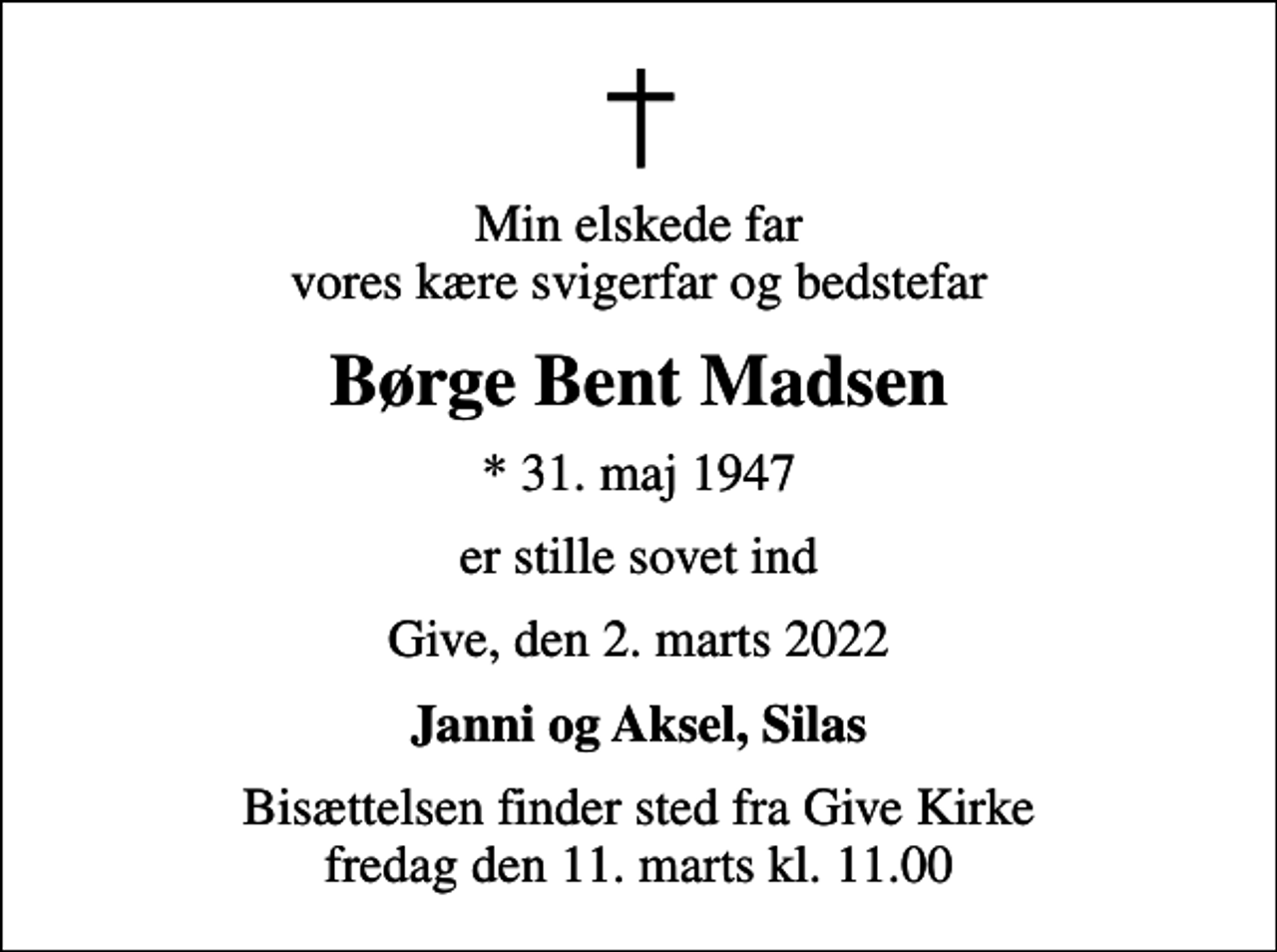 <p>Min elskede far vores kære svigerfar og bedstefar<br />Børge Bent Madsen<br />* 31. maj 1947<br />er stille sovet ind<br />Give, den 2. marts 2022<br />Janni og Aksel, Silas<br />Bisættelsen finder sted fra Give Kirke fredag den 11. marts kl. 11.00</p>