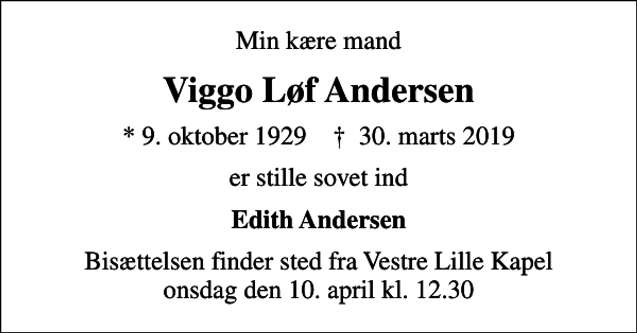<p>Min kære mand<br />Viggo Løf Andersen<br />* 9. oktober 1929 ✝ 30. marts 2019<br />er stille sovet ind<br />Edith Andersen<br />Bisættelsen finder sted fra Vestre Lille Kapel onsdag den 10. april kl. 12.30</p>