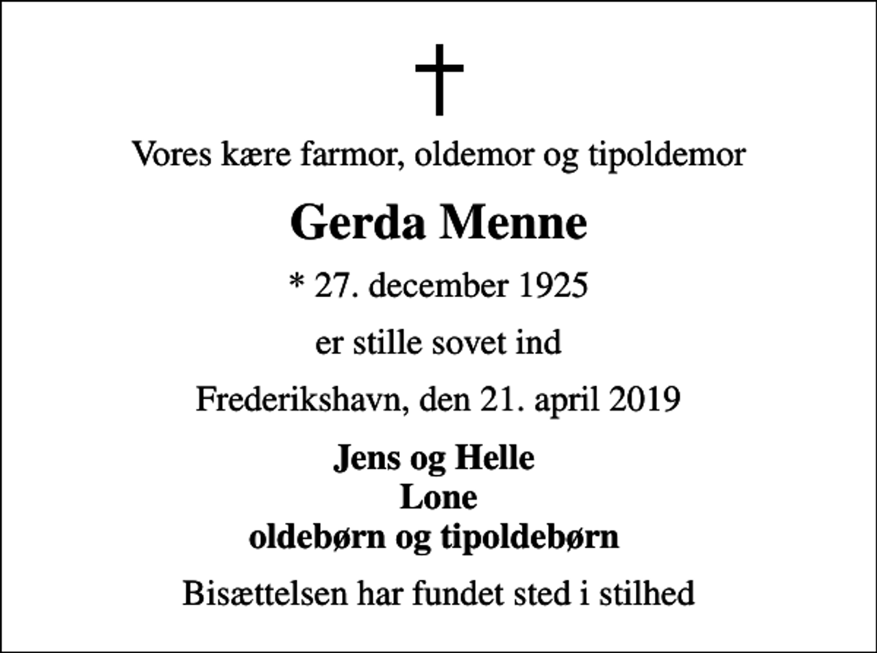 <p>Vores kære farmor, oldemor og tipoldemor<br />Gerda Menne<br />* 27. december 1925<br />er stille sovet ind<br />Frederikshavn, den 21. april 2019<br />Jens og Helle Lone oldebørn og tipoldebørn<br />Bisættelsen har fundet sted i stilhed</p>
