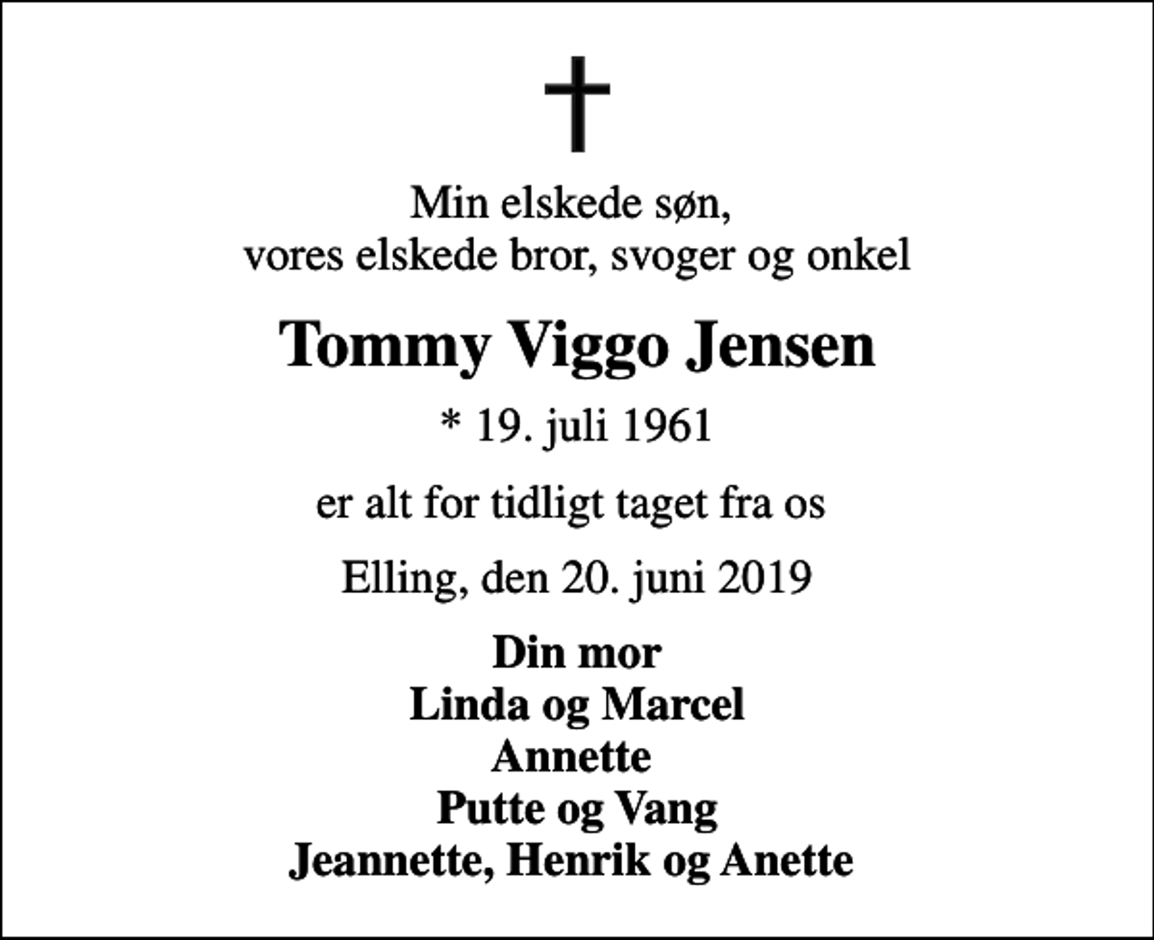 <p>Min elskede søn, vores elskede bror, svoger og onkel<br />Tommy Viggo Jensen<br />* 19. juli 1961<br />er alt for tidligt taget fra os<br />Elling, den 20. juni 2019<br />Din mor Linda og Marcel Annette Putte og Vang Jeannette, Henrik og Anette</p>