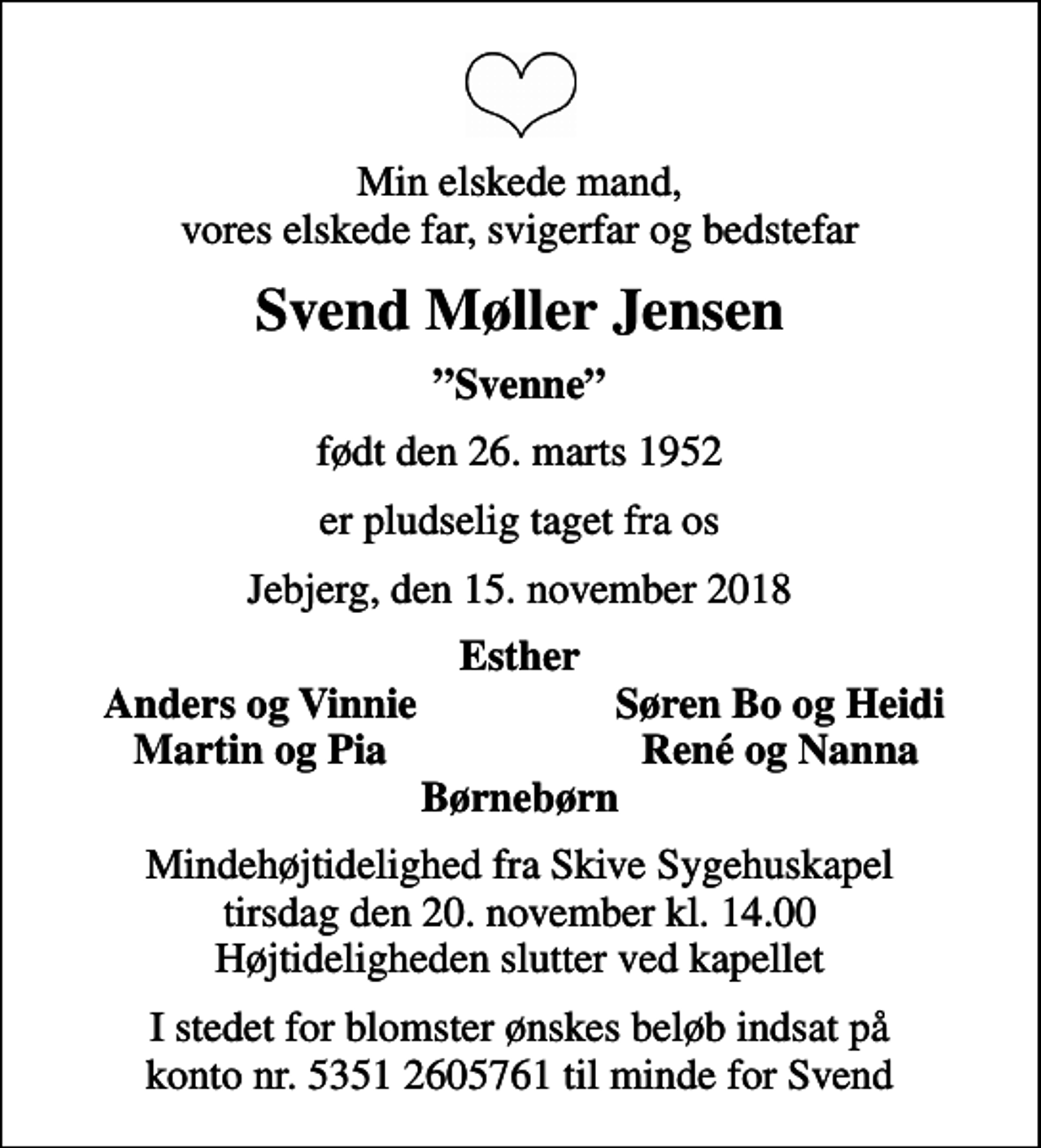 <p>Min elskede mand, vores elskede far, svigerfar og bedstefar<br />Svend Møller Jensen<br />Svenne<br />født den 26. marts 1952<br />er pludselig taget fra os<br />Jebjerg, den 15. november 2018<br />Esther<br />Anders og Vinnie<br />Søren Bo og Heidi<br />Martin og Pia<br />René og Nanna<br />Mindehøjtidelighed fra Skive Sygehuskapel tirsdag den 20. november kl. 14.00 Højtideligheden slutter ved kapellet<br />I stedet for blomster ønskes beløb indsat på konto nr. 5351 2605761 til minde for Svend</p>