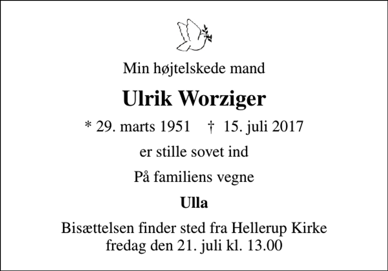 <p>Min højtelskede mand<br />Ulrik Worziger<br />* 29. marts 1951 ✝ 15. juli 2017<br />er stille sovet ind<br />På familiens vegne<br />Ulla<br />Bisættelsen finder sted fra Hellerup Kirke fredag den 21. juli kl. 13.00</p>