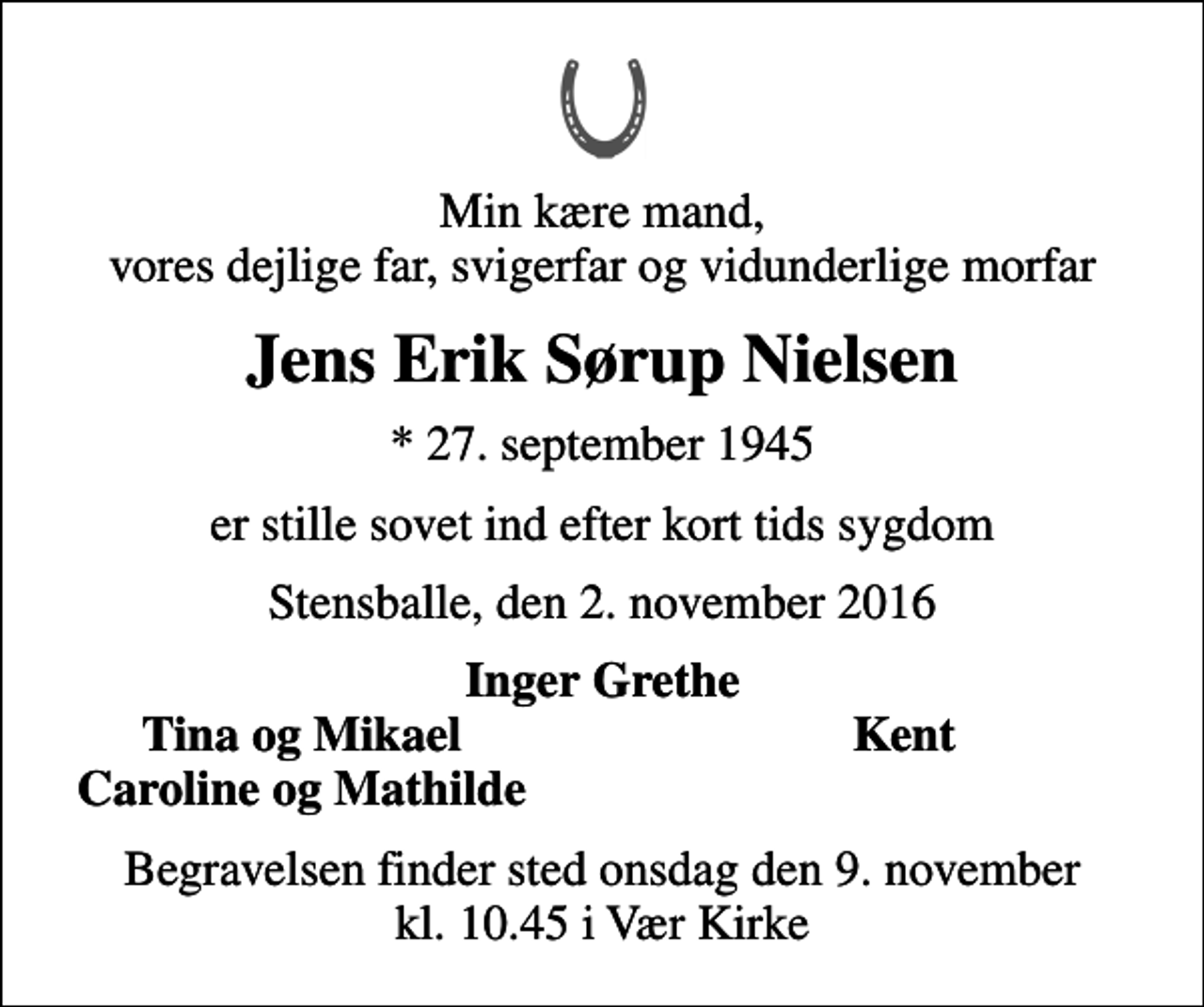 <p>Min kære mand, vores dejlige far, svigerfar og vidunderlige morfar<br />Jens Erik Sørup Nielsen<br />* 27. september 1945<br />er stille sovet ind efter kort tids sygdom<br />Stensballe, den 2. november 2016<br />Inger Grethe<br />Tina og Mikael<br />Kent<br />Caroline og Mathilde<br />Begravelsen finder sted onsdag den 9. november kl. 10.45 i Vær Kirke</p>