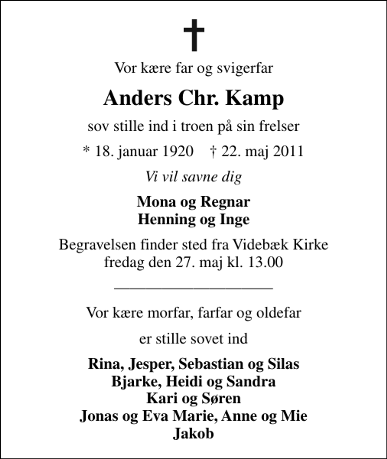 <p>Vor kære far og svigerfar<br />Anders Chr. Kamp<br />sov stille ind i troen på sin frelser<br />* 18. januar 1920 ✝ 22. maj 2011<br />Vi vil savne dig<br />Mona og Regnar Henning og Inge<br />Begravelsen finder sted fra Videbæk Kirke fredag den 27. maj kl. 13.00<br />Vor kære morfar, farfar og oldefar<br />er stille sovet ind<br />Rina, Jesper, Sebastian og Silas Bjarke, Heidi og Sandra Kari og Søren Jonas og Eva Marie, Anne og Mie Jakob</p>