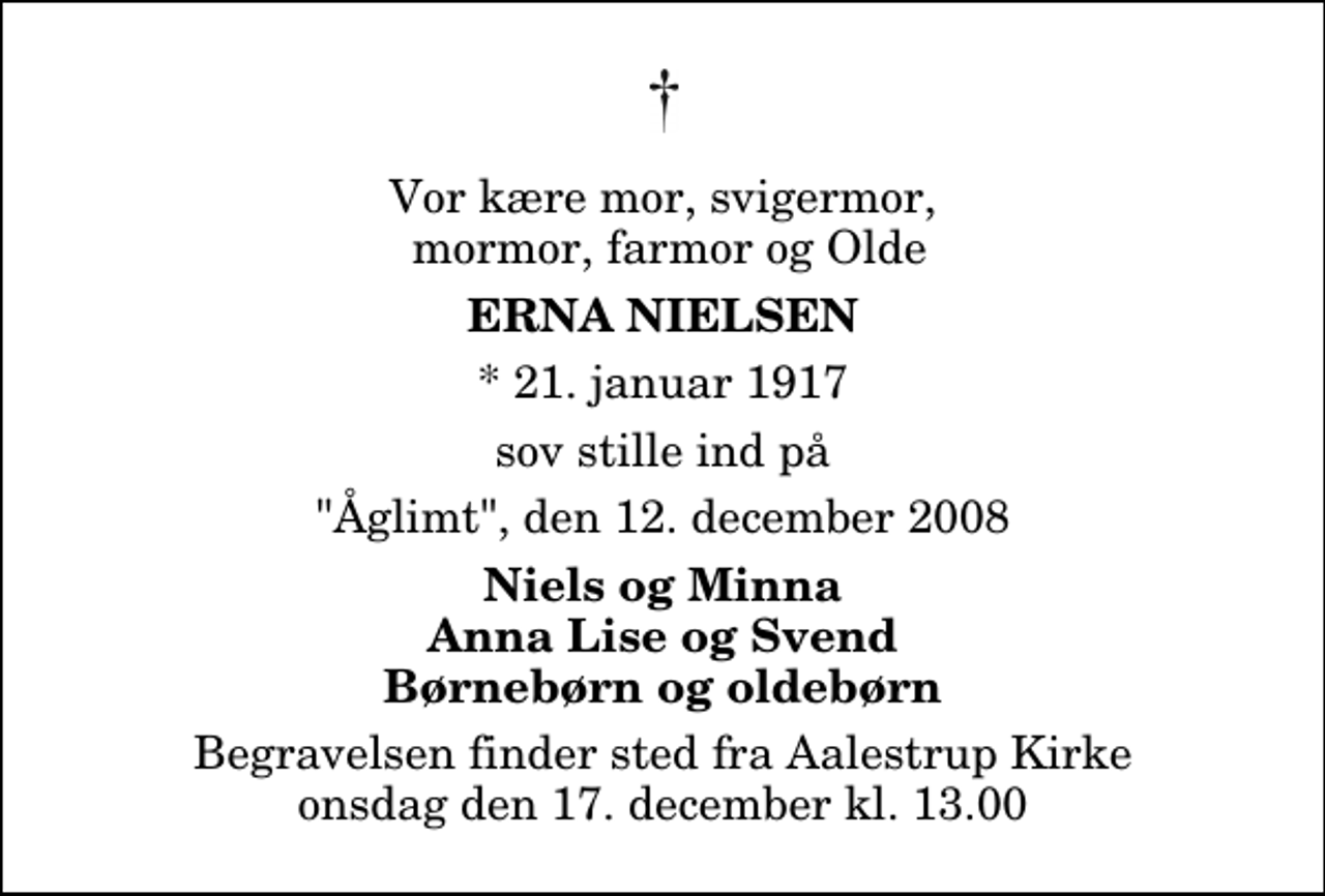 <p>Vor kære mor, svigermor, mormor, farmor og Olde<br />Erna Nielsen<br />* 21. januar 1917<br />sov stille ind på<br />"Åglimt", den 12. december 2008<br />Niels og Minna Anna Lise og Svend Børnebørn og oldebørn<br />Begravelsen finder sted fra Aalestrup Kirke onsdag den 17. december kl. 13.00</p>