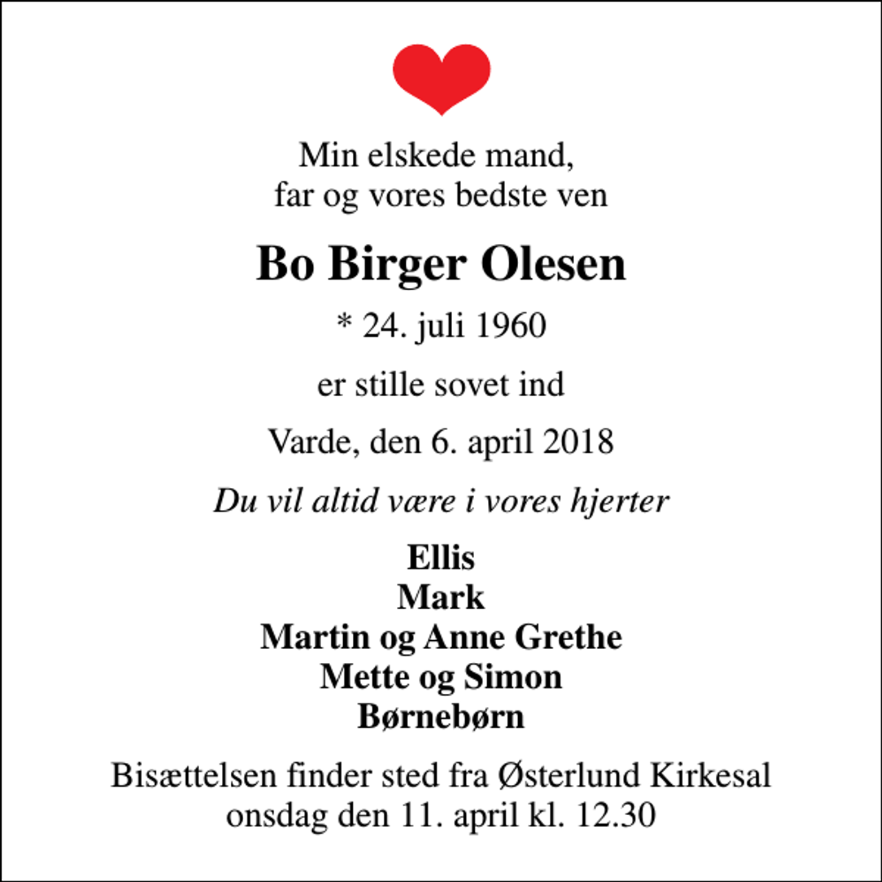 <p>Min elskede mand, far og vores bedste ven<br />Bo Birger Olesen<br />* 24. juli 1960<br />er stille sovet ind<br />Varde, den 6. april 2018<br />Du vil altid være i vores hjerter<br />Ellis Mark Martin og Anne Grethe Mette og Simon Børnebørn<br />Bisættelsen finder sted fra Østerlund Kirkesal onsdag den 11. april kl. 12.30</p>