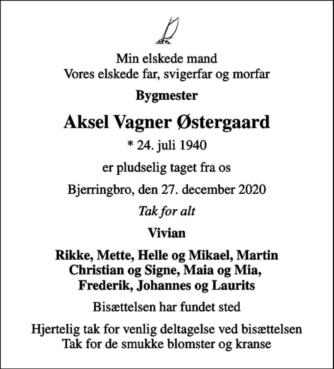 <p>Min elskede mand Vores elskede far, svigerfar og morfar<br />Bygmester<br />Aksel Vagner Østergaard<br />* 24. juli 1940<br />er pludselig taget fra os<br />Bjerringbro, den 27. december 2020<br />Tak for alt<br />Vivian<br />Rikke, Mette, Helle og Mikael, Martin<br />Bisættelsen har fundet sted<br />Hjertelig tak for venlig deltagelse ved bisættelsen Tak for de smukke blomster og kranse</p>