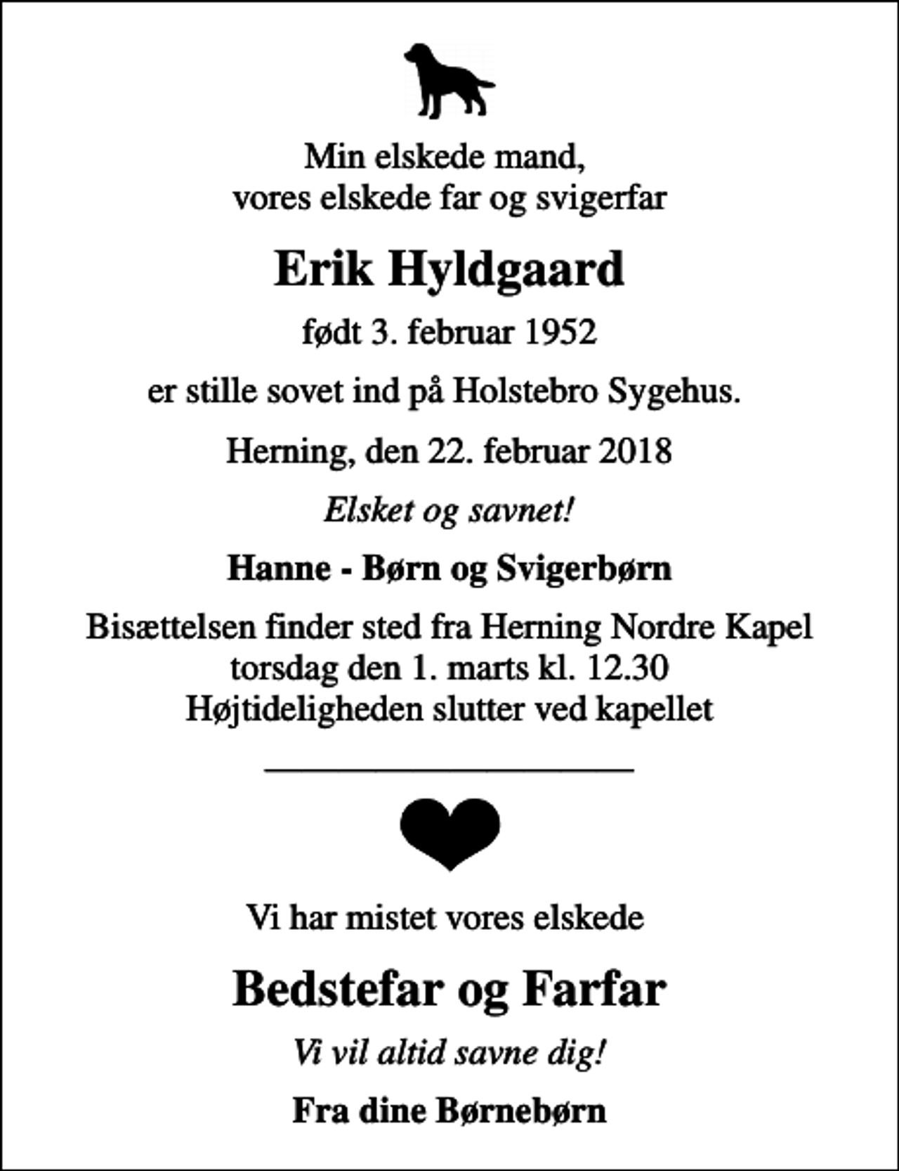 <p>Min elskede mand, vores elskede far og svigerfar<br />Erik Hyldgaard<br />født 3. februar 1952<br />er stille sovet ind på Holstebro Sygehus.<br />Herning, den 22. februar 2018<br />Elsket og savnet!<br />Hanne - Børn og Svigerbørn<br />Bisættelsen finder sted fra Herning Nordre Kapel torsdag den 1. marts kl. 12.30 Højtideligheden slutter ved kapellet<br />Vi har mistet vores elskede<br />Bedstefar og Farfar<br />Vi vil altid savne dig!<br />Fra dine Børnebørn</p>