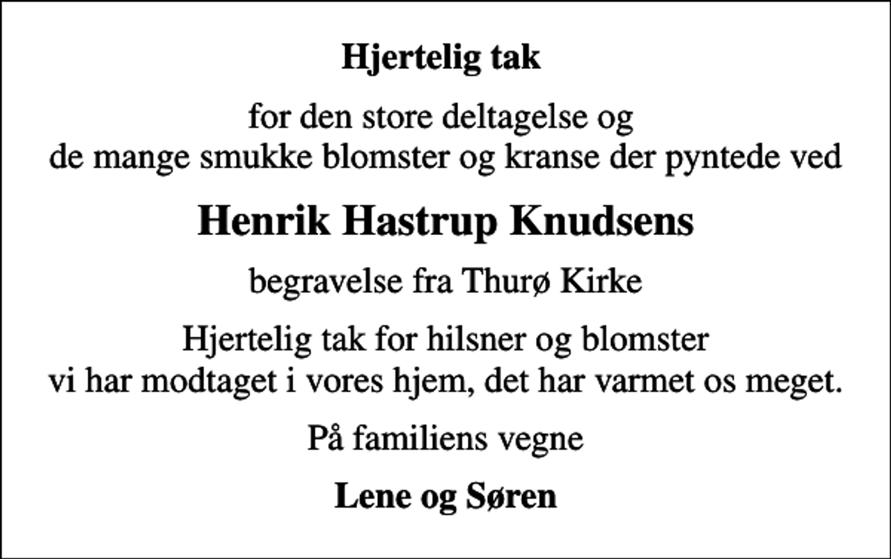 <p>Hjertelig tak<br />for den store deltagelse og de mange smukke blomster og kranse der pyntede ved<br />Henrik Hastrup Knudsens<br />begravelse fra Thurø Kirke<br />Hjertelig tak for hilsner og blomster vi har modtaget i vores hjem, det har varmet os meget.<br />På familiens vegne<br />Lene og Søren</p>