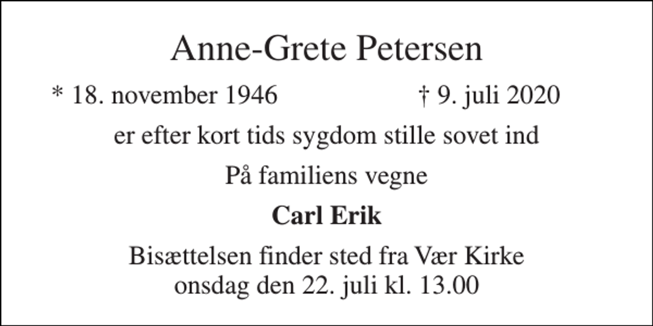 <p>Anne-Grete Petersen<br />*​ 18. november 1946<br />†​ 9. juli 2020​<br />er efter kort tids sygdom stille sovet ind<br />På familiens vegne<br />Carl Erik<br />Bisættelsen finder sted fra Vær Kirke onsdag den 22. juli kl. 13.00</p>