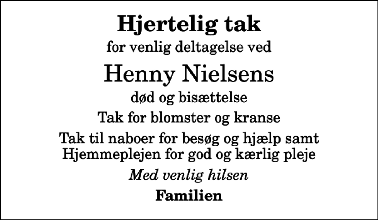 <p>Hjertelig tak<br />for venlig deltagelse ved<br />Henny Nielsens<br />død og bisættelse<br />Tak for blomster og kranse<br />Tak til naboer for besøg og hjælp samt Hjemmeplejen for god og kærlig pleje<br />Med venlig hilsen<br />Familien</p>