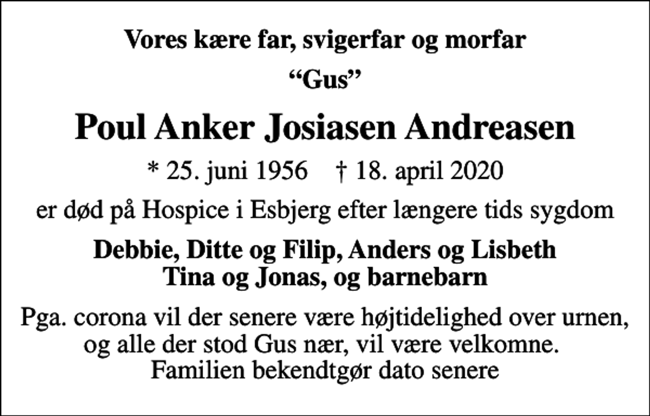 <p>Vores kære far, svigerfar og morfar<br />Gus<br />Poul Anker Josiasen Andreasen<br />* 25. juni 1956 ✝ 18. april 2020<br />er død på Hospice i Esbjerg efter længere tids sygdom<br />Debbie, Ditte og Filip, Anders og Lisbeth Tina og Jonas, og barnebarn<br />Pga. corona vil der senere være højtidelighed over urnen, og alle der stod Gus nær, vil være velkomne. Familien bekendtgør dato senere</p>