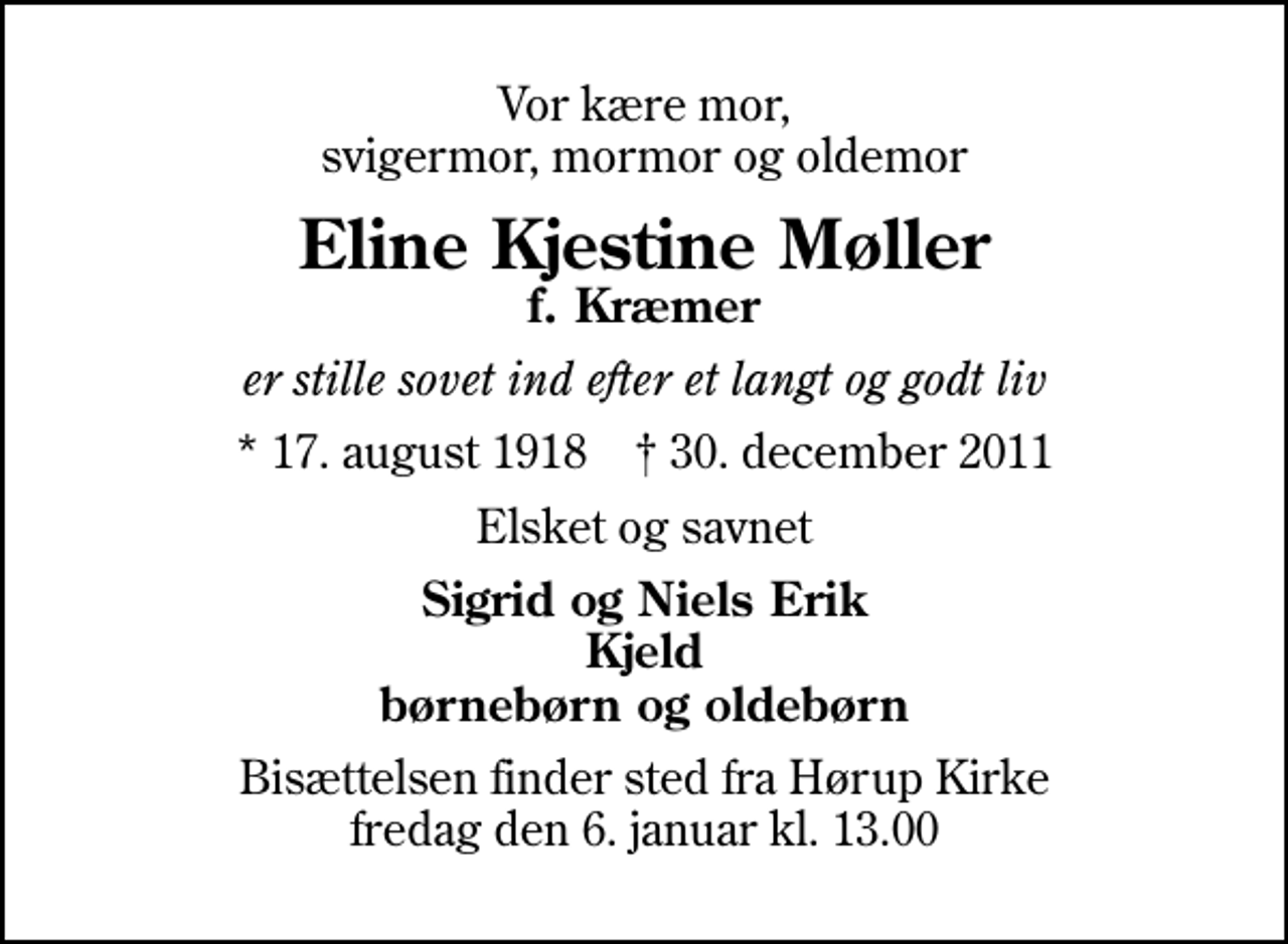 <p>Vor kære mor, svigermor, mormor og oldemor<br />Eline Kjestine Møller<br />f. Kræmer<br />er stille sovet ind efter et langt og godt liv<br />* 17. august 1918 ✝ 30. december 2011<br />Elsket og savnet<br />Sigrid og Niels Erik Kjeld børnebørn og oldebørn<br />Bisættelsen finder sted fra Hørup Kirke fredag den 6. januar kl. 13.00</p>