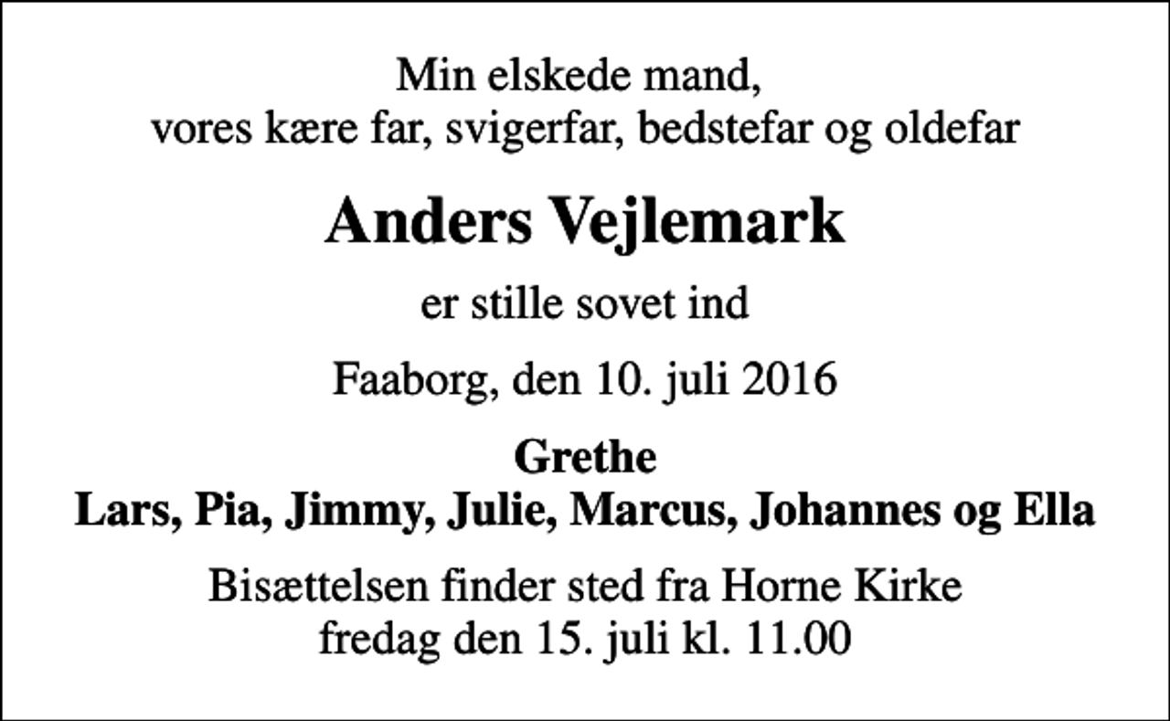 <p>Min elskede mand, vores kære far, svigerfar, bedstefar og oldefar<br />Anders Vejlemark<br />er stille sovet ind<br />Faaborg, den 10. juli 2016<br />Grethe Lars, Pia, Jimmy, Julie, Marcus, Johannes og Ella<br />Bisættelsen finder sted fra Horne Kirke fredag den 15. juli kl. 11.00</p>