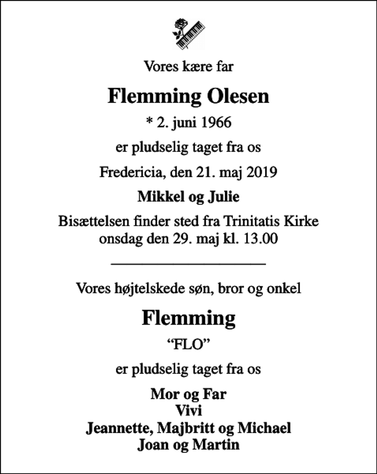 <p>Vores kære far<br />Flemming Olesen<br />* 2. juni 1966<br />er pludselig taget fra os<br />Fredericia, den 21. maj 2019<br />Mikkel og Julie<br />Bisættelsen finder sted fra Trinitatis Kirke onsdag den 29. maj kl. 13.00<br />Vores højtelskede søn, bror og onkel<br />Flemming<br />FLO<br />er pludselig taget fra os<br />Mor og Far Vivi Jeannette, Majbritt og Michael Joan og Martin</p>